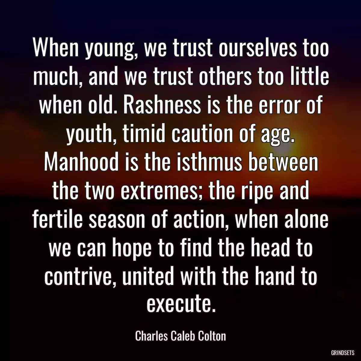 When young, we trust ourselves too much, and we trust others too little when old. Rashness is the error of youth, timid caution of age. Manhood is the isthmus between the two extremes; the ripe and fertile season of action, when alone we can hope to find the head to contrive, united with the hand to execute.