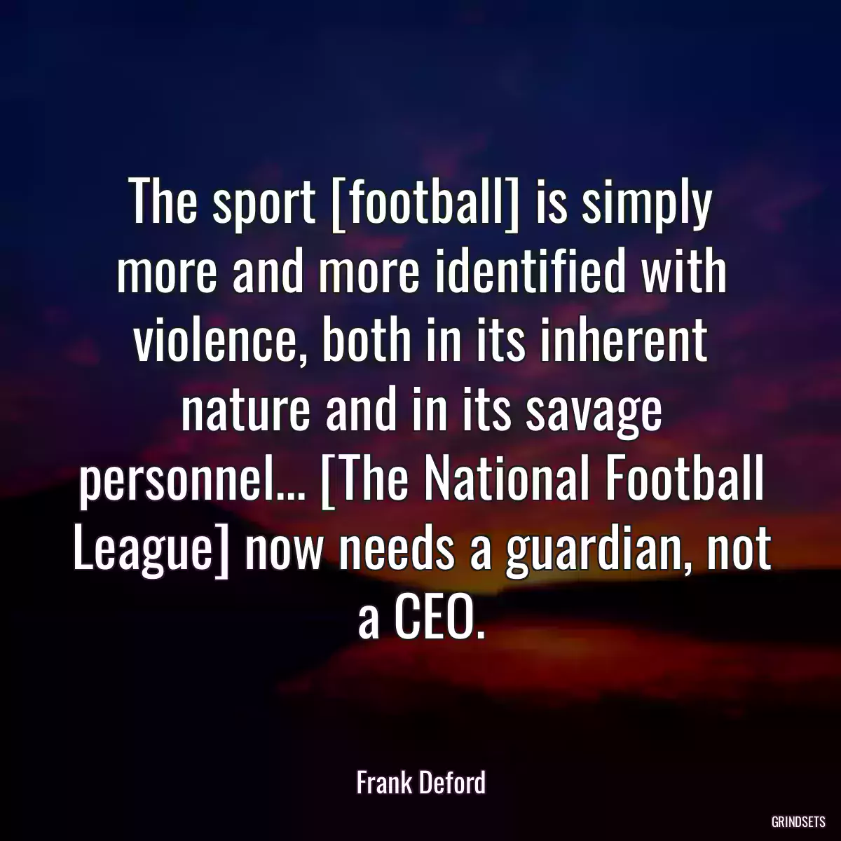 The sport [football] is simply more and more identified with violence, both in its inherent nature and in its savage personnel... [The National Football League] now needs a guardian, not a CEO.