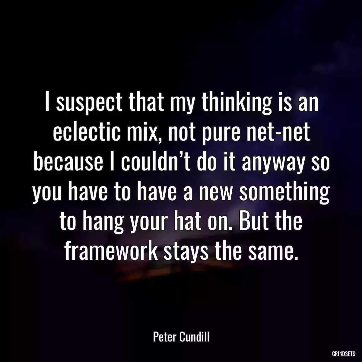 I suspect that my thinking is an eclectic mix, not pure net-net because I couldn’t do it anyway so you have to have a new something to hang your hat on. But the framework stays the same.