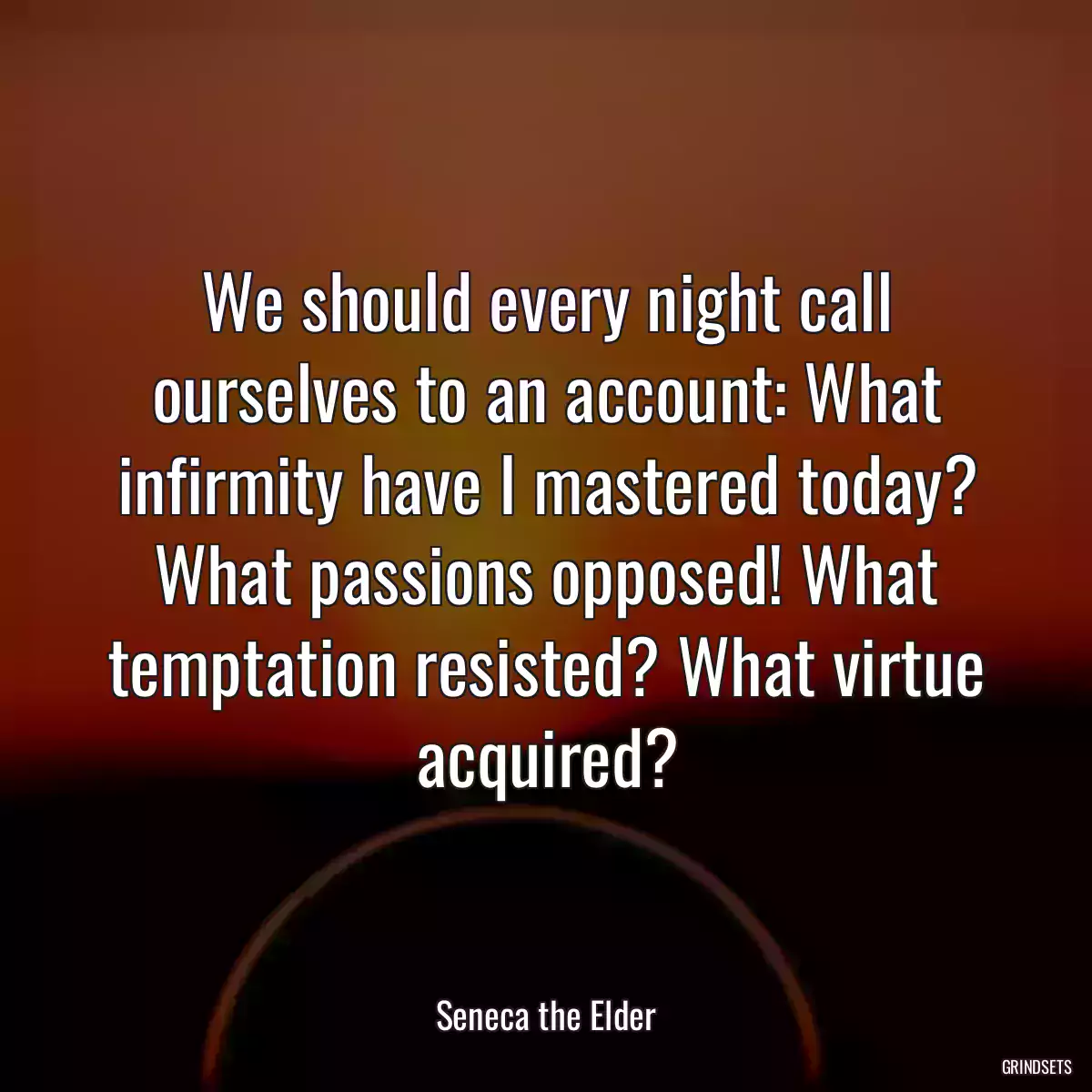 We should every night call ourselves to an account: What infirmity have I mastered today? What passions opposed! What temptation resisted? What virtue acquired?