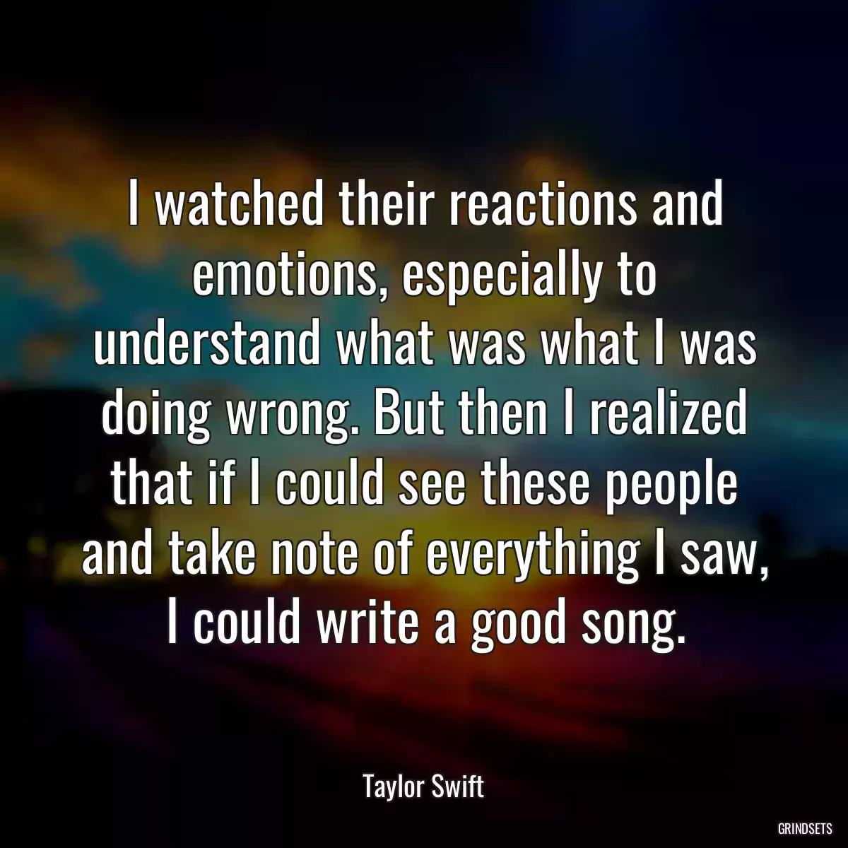 I watched their reactions and emotions, especially to understand what was what I was doing wrong. But then I realized that if I could see these people and take note of everything I saw, I could write a good song.