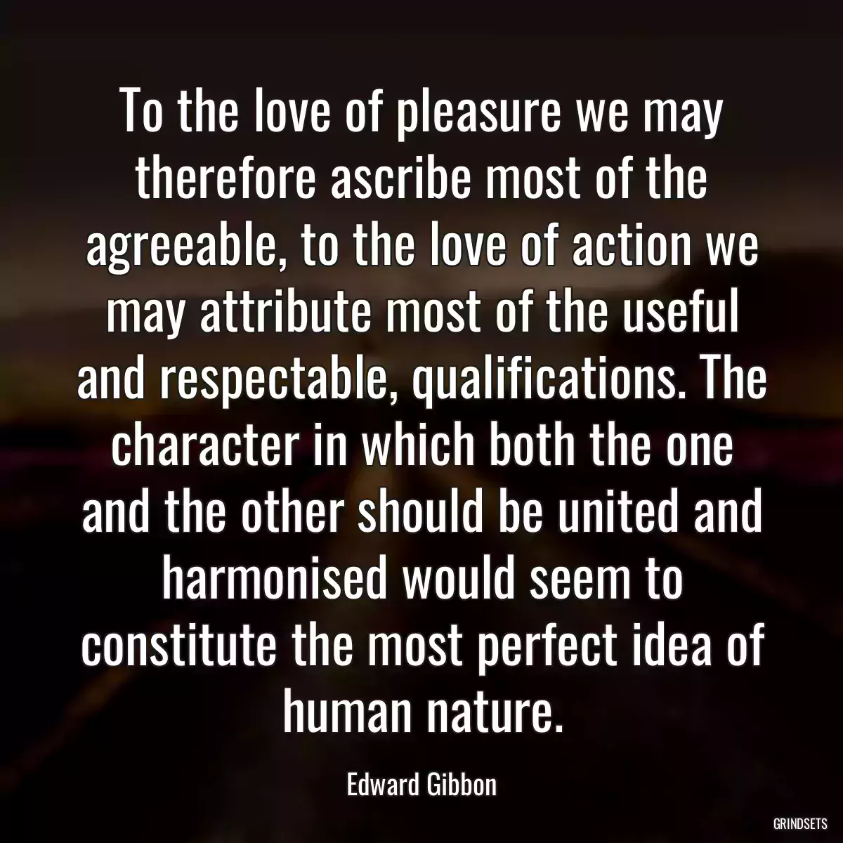 To the love of pleasure we may therefore ascribe most of the agreeable, to the love of action we may attribute most of the useful and respectable, qualifications. The character in which both the one and the other should be united and harmonised would seem to constitute the most perfect idea of human nature.