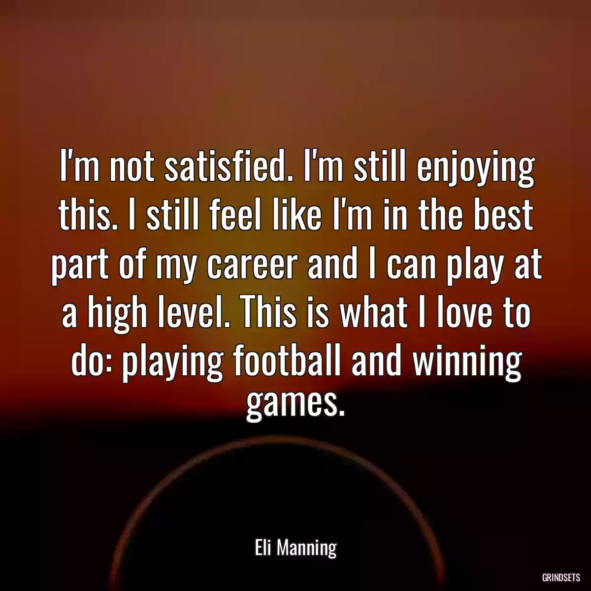 I\'m not satisfied. I\'m still enjoying this. I still feel like I\'m in the best part of my career and I can play at a high level. This is what I love to do: playing football and winning games.