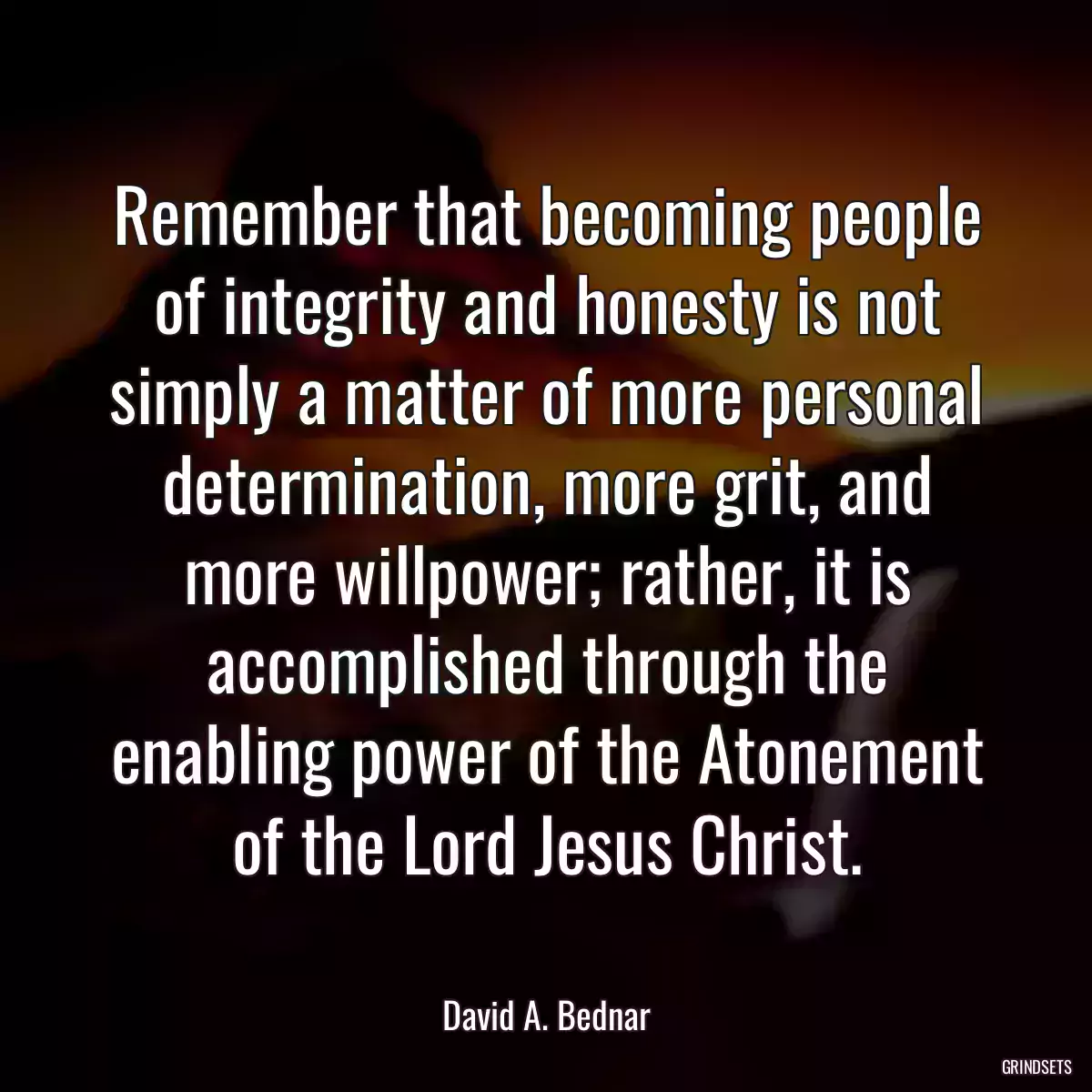 Remember that becoming people of integrity and honesty is not simply a matter of more personal determination, more grit, and more willpower; rather, it is accomplished through the enabling power of the Atonement of the Lord Jesus Christ.