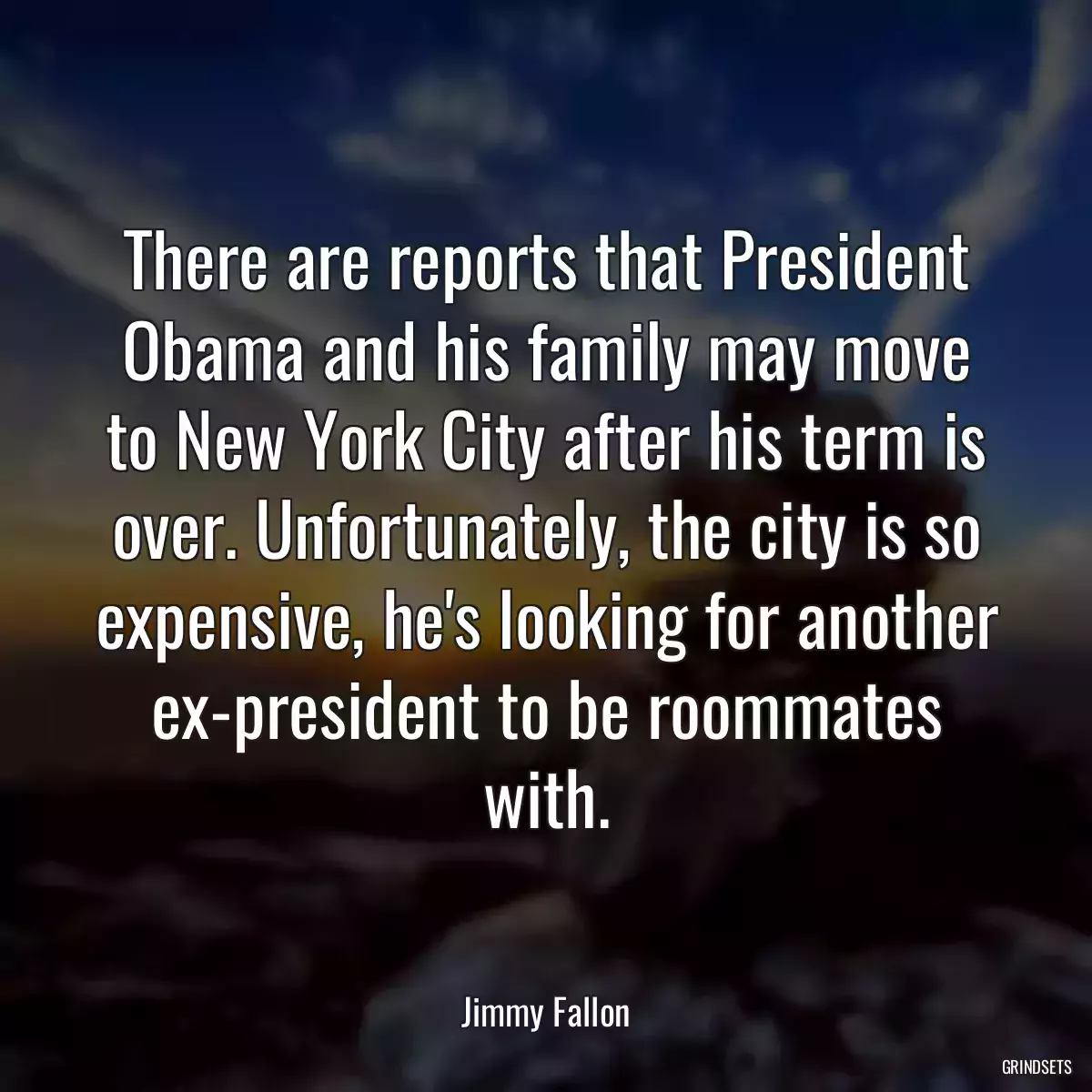 There are reports that President Obama and his family may move to New York City after his term is over. Unfortunately, the city is so expensive, he\'s looking for another ex-president to be roommates with.