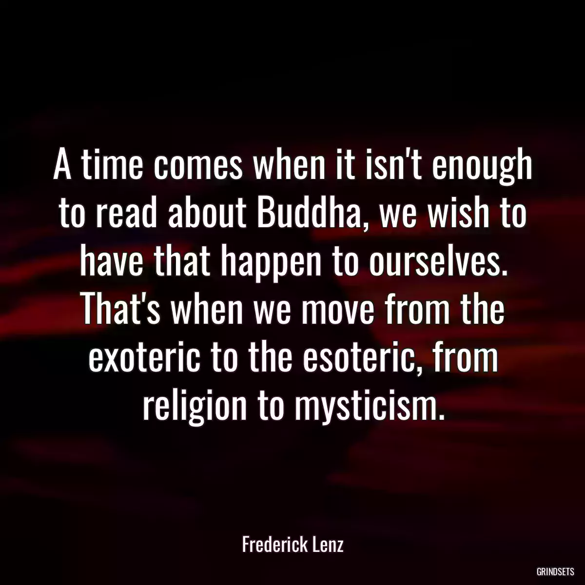 A time comes when it isn\'t enough to read about Buddha, we wish to have that happen to ourselves. That\'s when we move from the exoteric to the esoteric, from religion to mysticism.