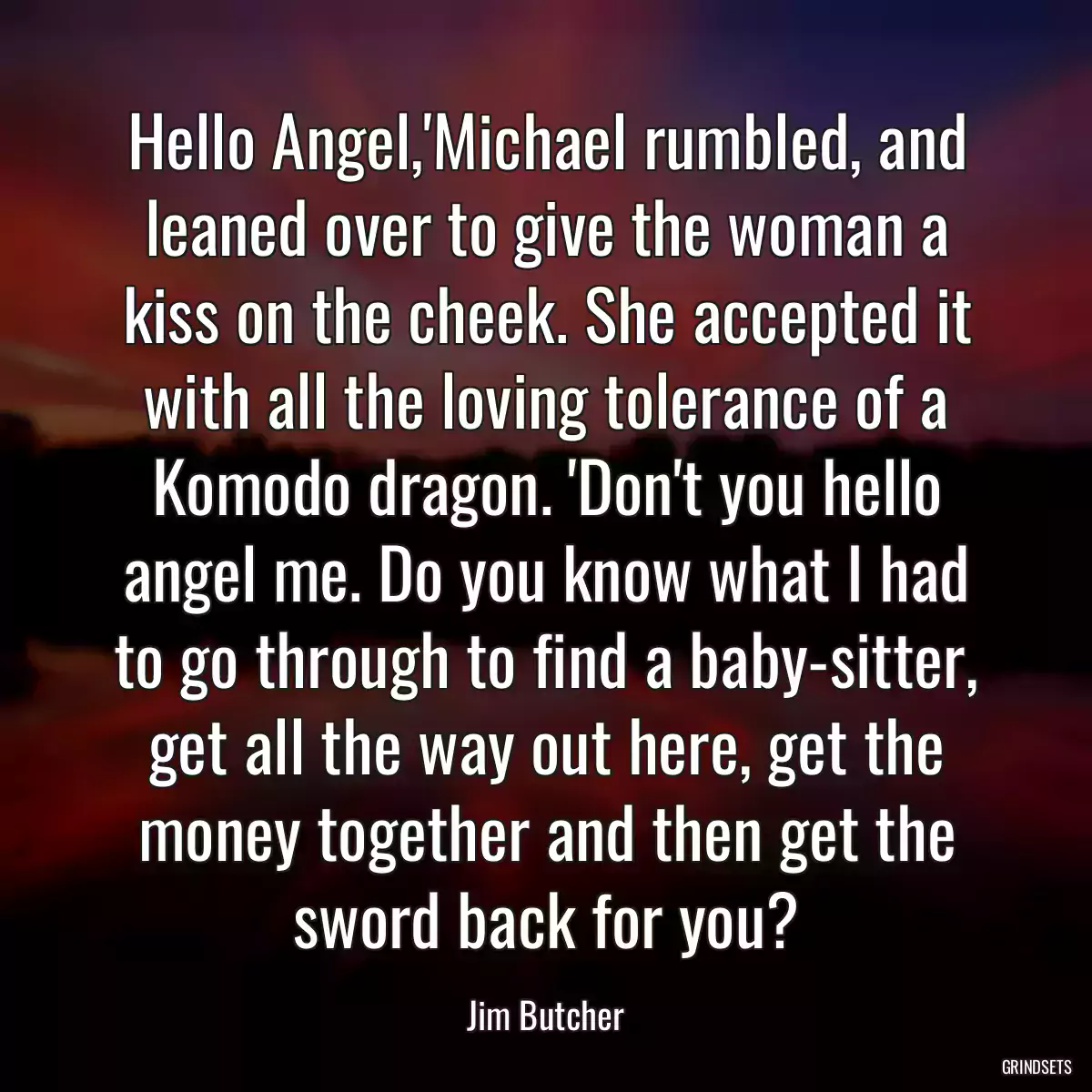 Hello Angel,\'Michael rumbled, and leaned over to give the woman a kiss on the cheek. She accepted it with all the loving tolerance of a Komodo dragon. \'Don\'t you hello angel me. Do you know what I had to go through to find a baby-sitter, get all the way out here, get the money together and then get the sword back for you?