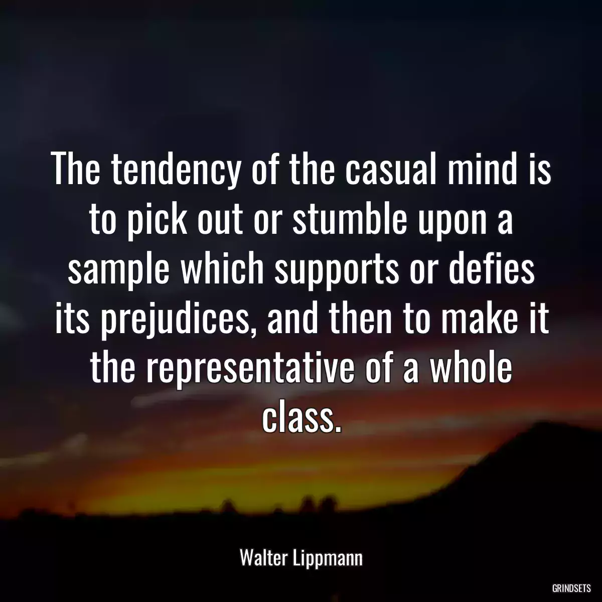 The tendency of the casual mind is to pick out or stumble upon a sample which supports or defies its prejudices, and then to make it the representative of a whole class.