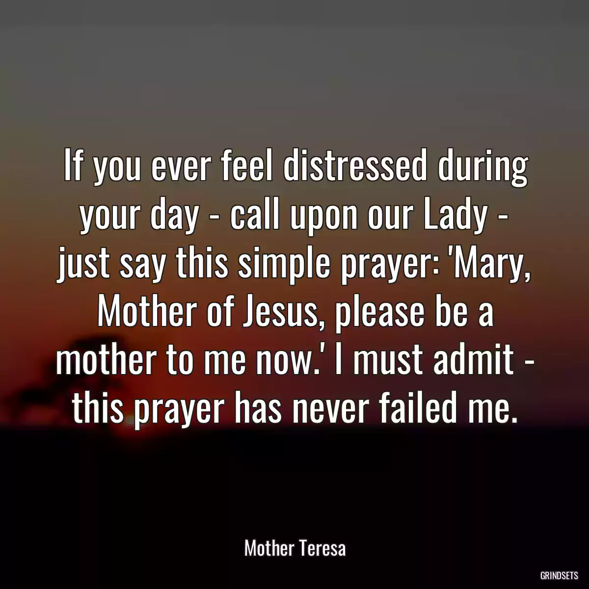 If you ever feel distressed during your day - call upon our Lady - just say this simple prayer: \'Mary, Mother of Jesus, please be a mother to me now.\' I must admit - this prayer has never failed me.