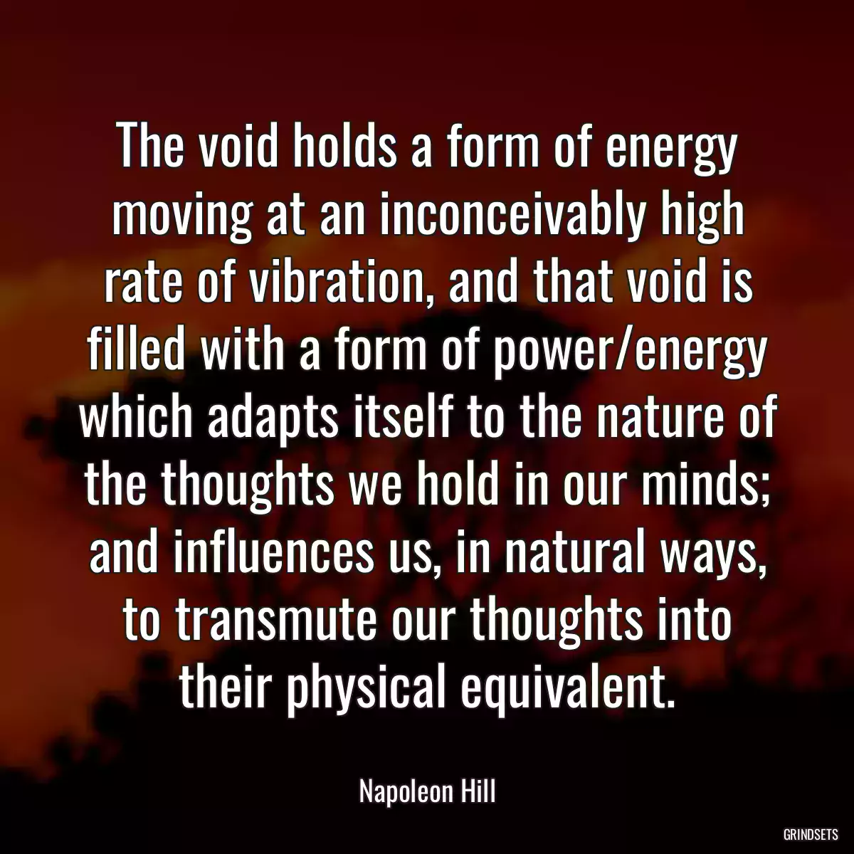 The void holds a form of energy moving at an inconceivably high rate of vibration, and that void is filled with a form of power/energy which adapts itself to the nature of the thoughts we hold in our minds; and influences us, in natural ways, to transmute our thoughts into their physical equivalent.