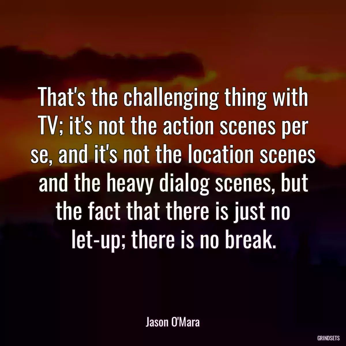 That\'s the challenging thing with TV; it\'s not the action scenes per se, and it\'s not the location scenes and the heavy dialog scenes, but the fact that there is just no let-up; there is no break.