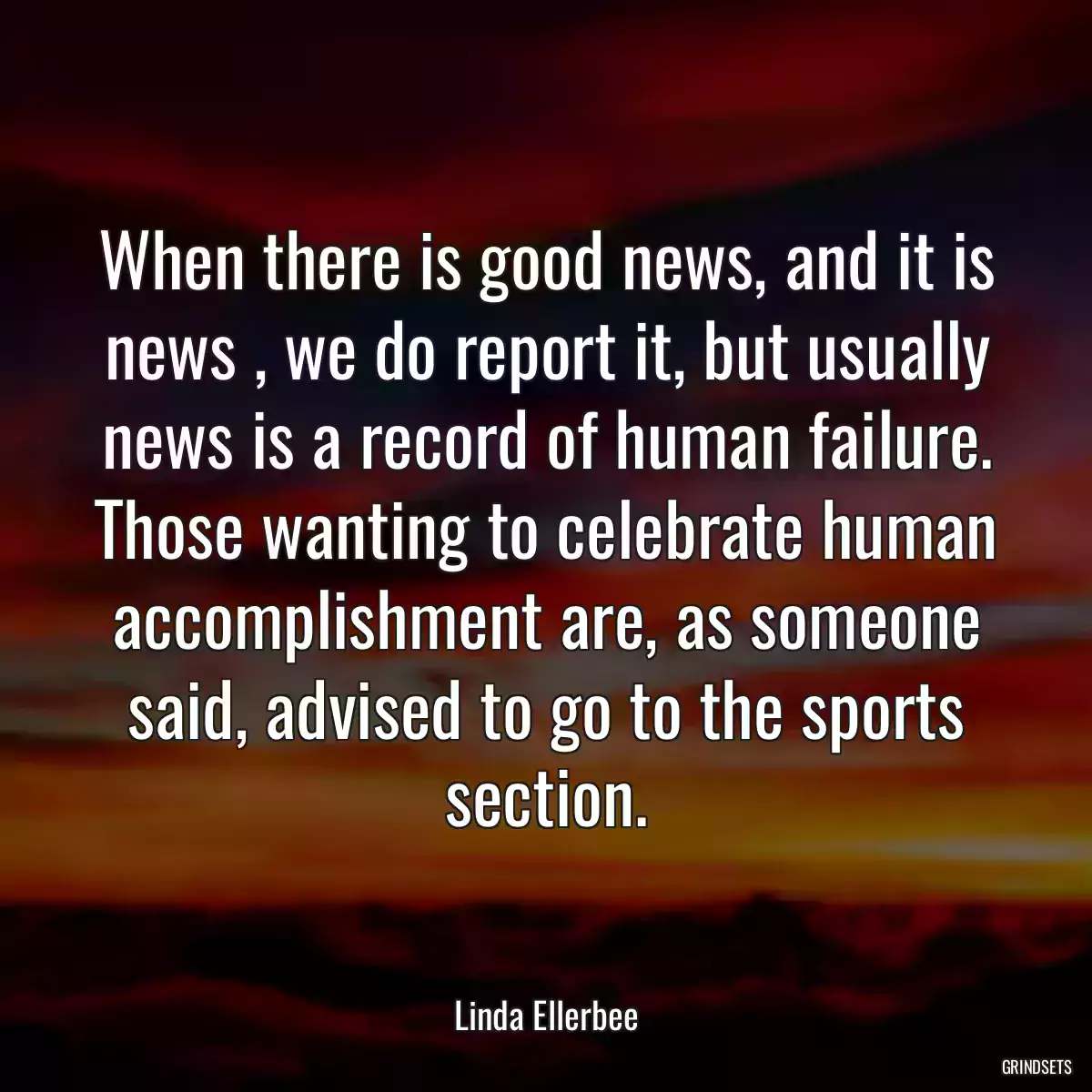 When there is good news, and it is news , we do report it, but usually news is a record of human failure. Those wanting to celebrate human accomplishment are, as someone said, advised to go to the sports section.