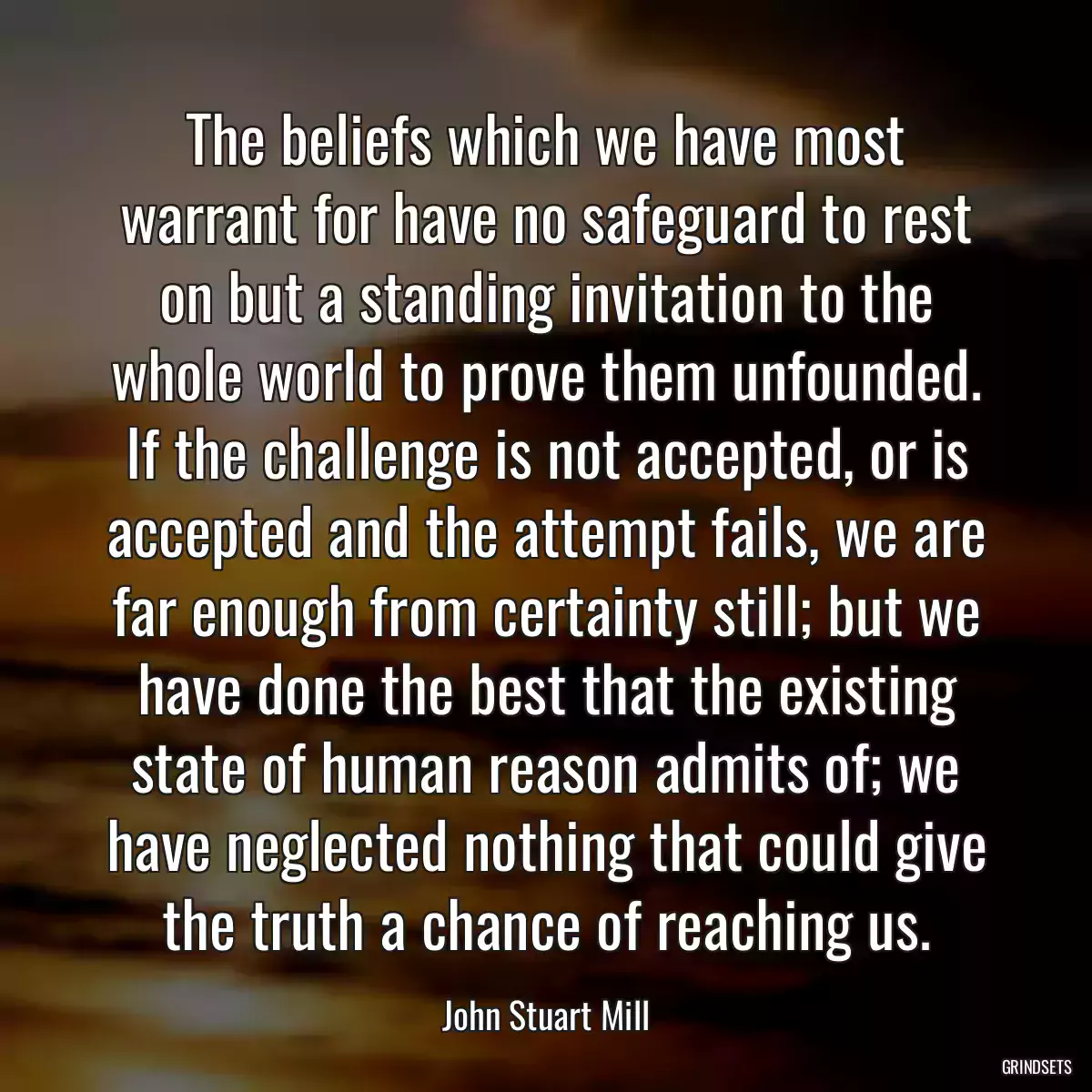 The beliefs which we have most warrant for have no safeguard to rest on but a standing invitation to the whole world to prove them unfounded. If the challenge is not accepted, or is accepted and the attempt fails, we are far enough from certainty still; but we have done the best that the existing state of human reason admits of; we have neglected nothing that could give the truth a chance of reaching us.