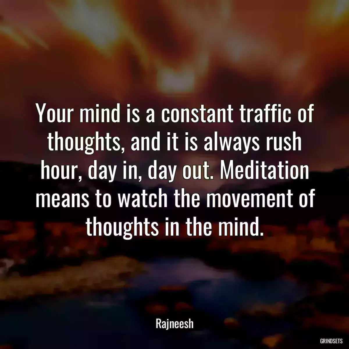 Your mind is a constant traffic of thoughts, and it is always rush hour, day in, day out. Meditation means to watch the movement of thoughts in the mind.