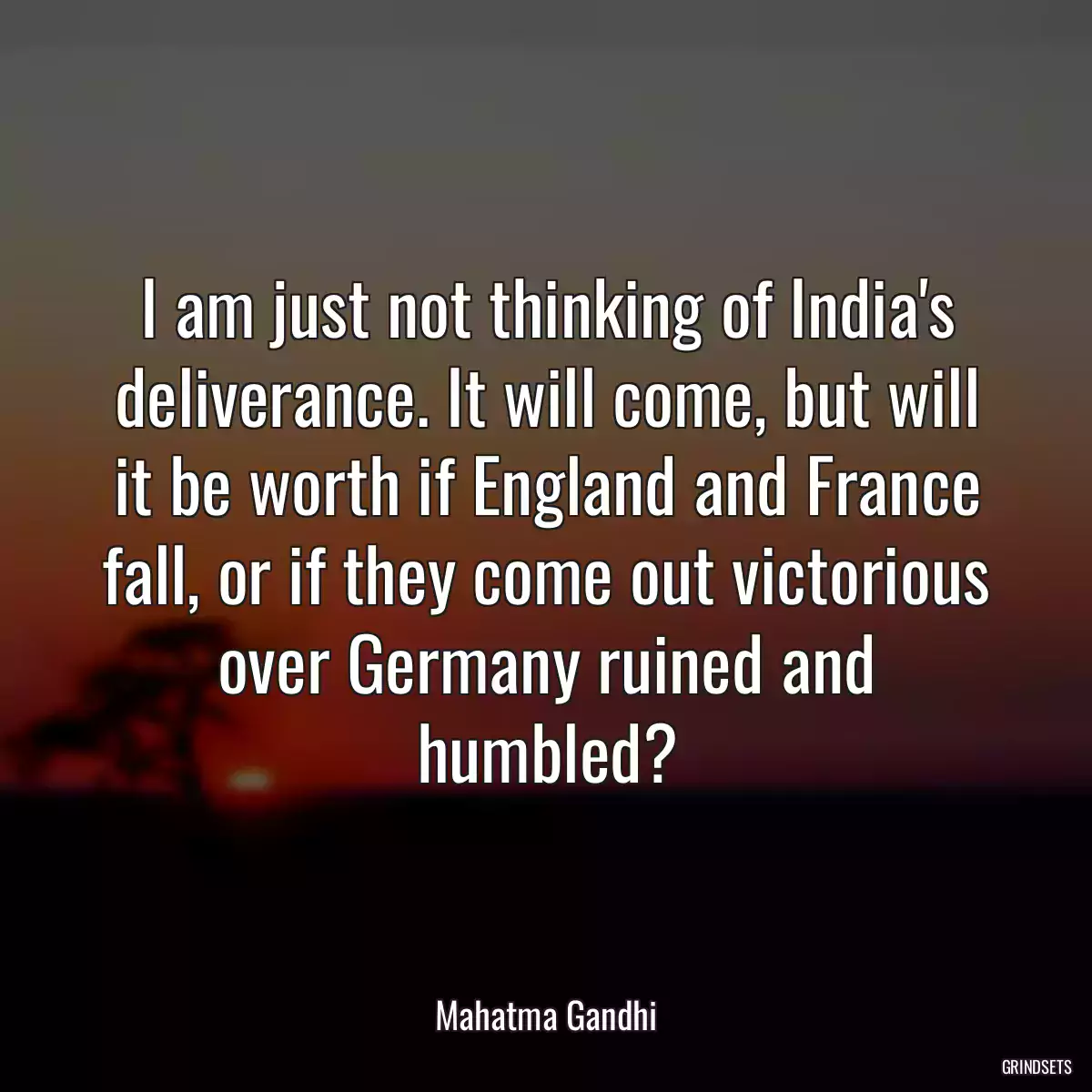 I am just not thinking of India\'s deliverance. It will come, but will it be worth if England and France fall, or if they come out victorious over Germany ruined and humbled?