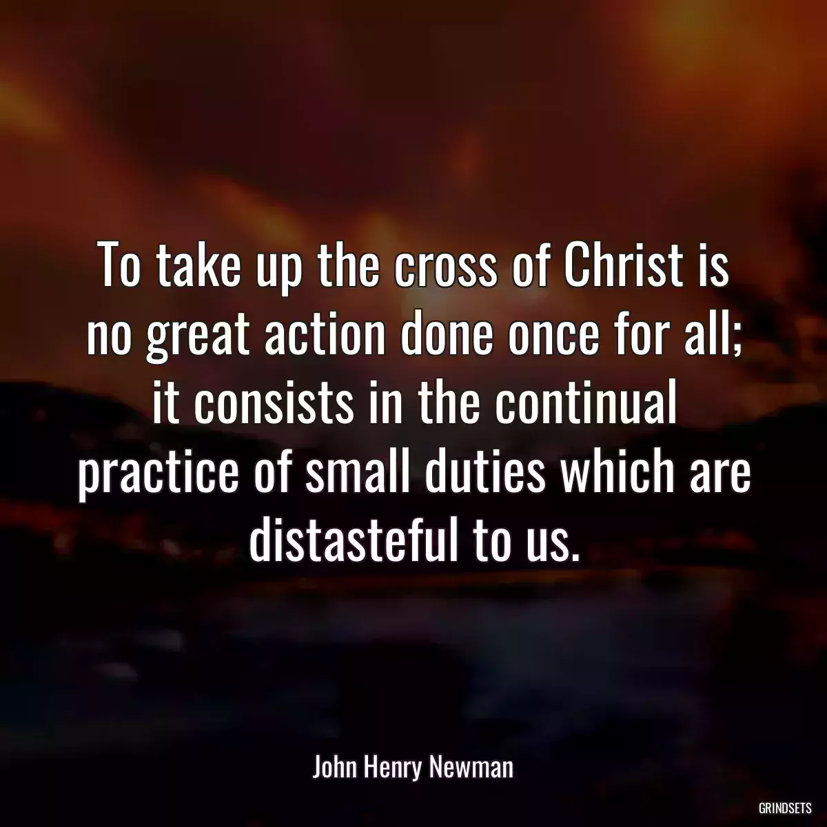 To take up the cross of Christ is no great action done once for all; it consists in the continual practice of small duties which are distasteful to us.