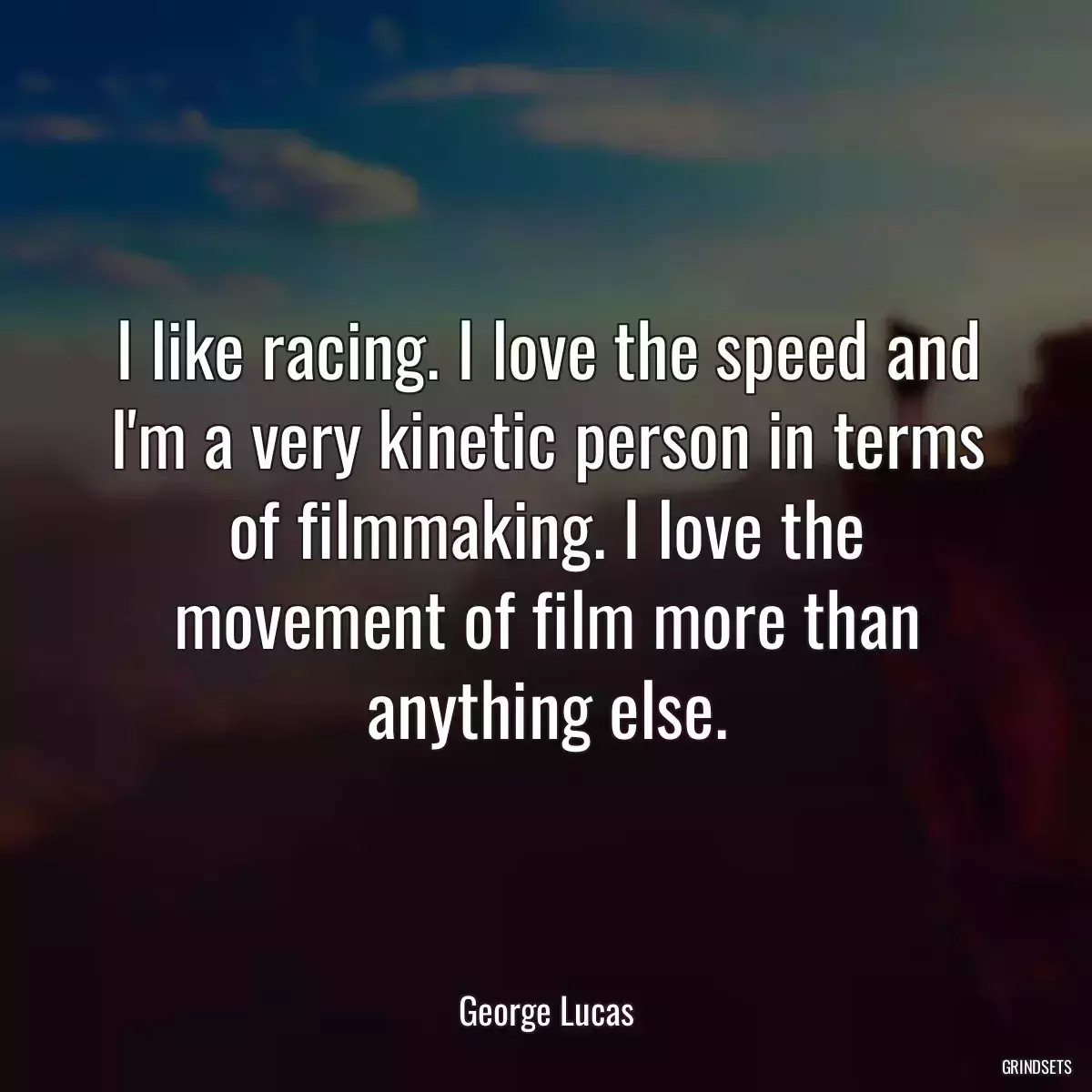 I like racing. I love the speed and I\'m a very kinetic person in terms of filmmaking. I love the movement of film more than anything else.