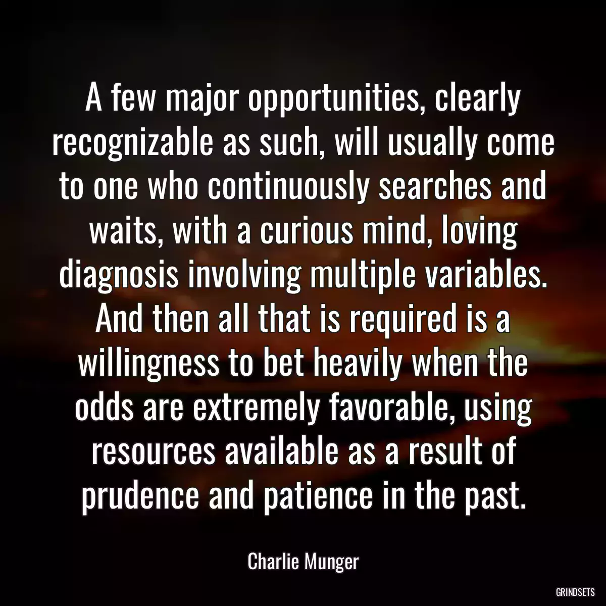 A few major opportunities, clearly recognizable as such, will usually come to one who continuously searches and waits, with a curious mind, loving diagnosis involving multiple variables. And then all that is required is a willingness to bet heavily when the odds are extremely favorable, using resources available as a result of prudence and patience in the past.