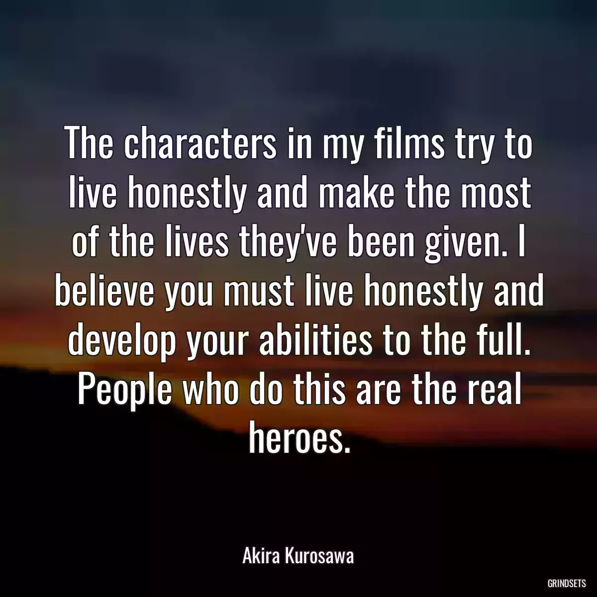 The characters in my films try to live honestly and make the most of the lives they\'ve been given. I believe you must live honestly and develop your abilities to the full. People who do this are the real heroes.