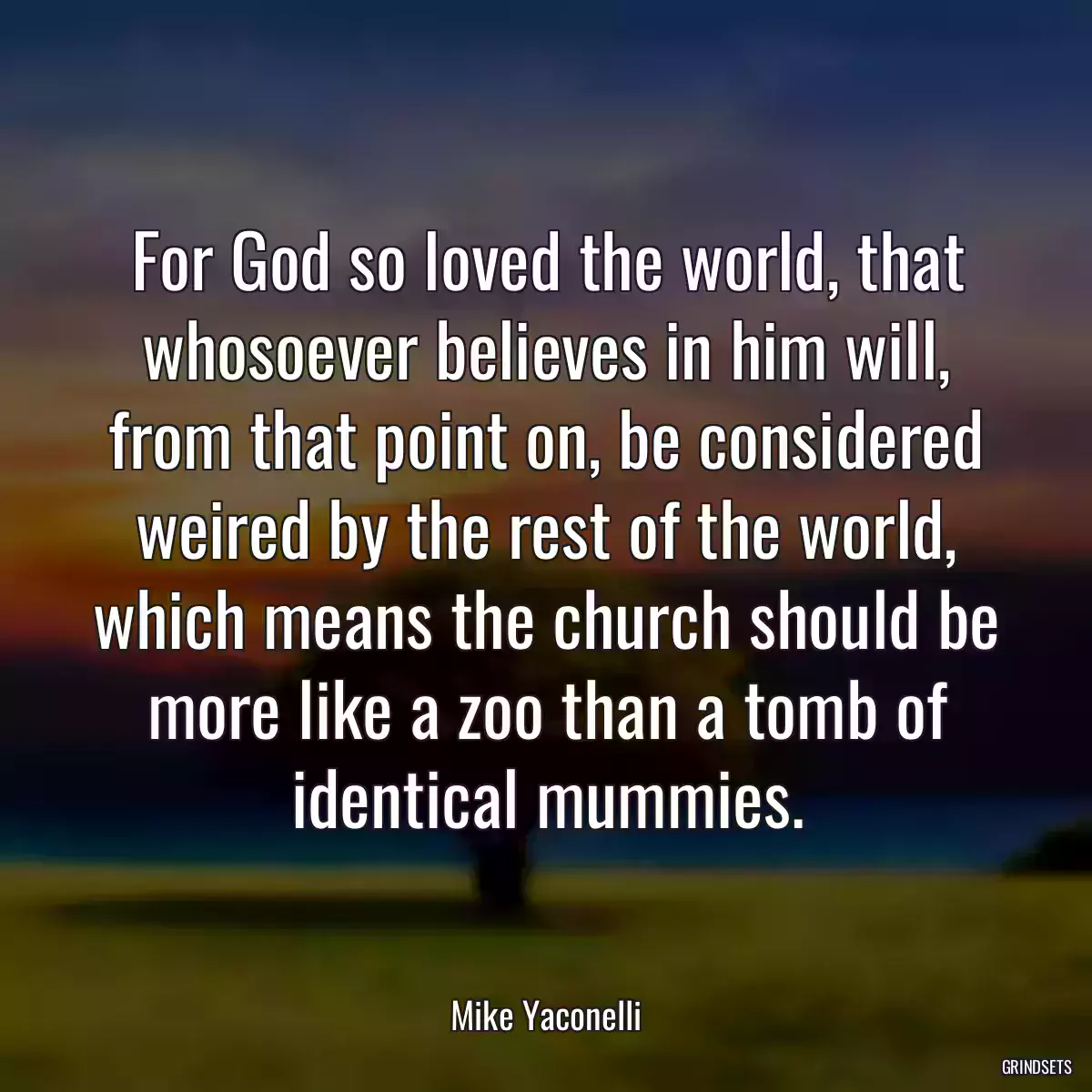 For God so loved the world, that whosoever believes in him will, from that point on, be considered weired by the rest of the world, which means the church should be more like a zoo than a tomb of identical mummies.