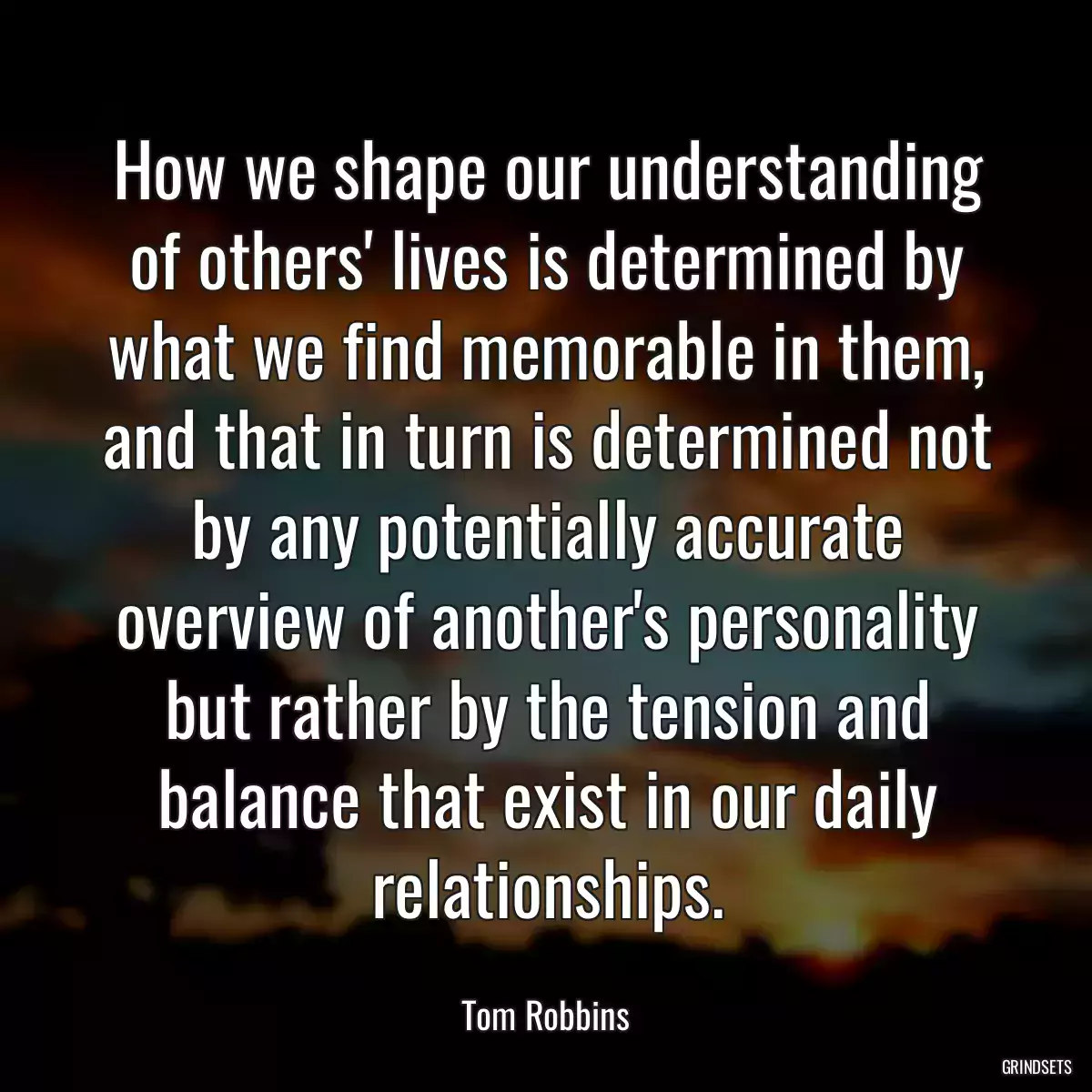 How we shape our understanding of others\' lives is determined by what we find memorable in them, and that in turn is determined not by any potentially accurate overview of another\'s personality but rather by the tension and balance that exist in our daily relationships.