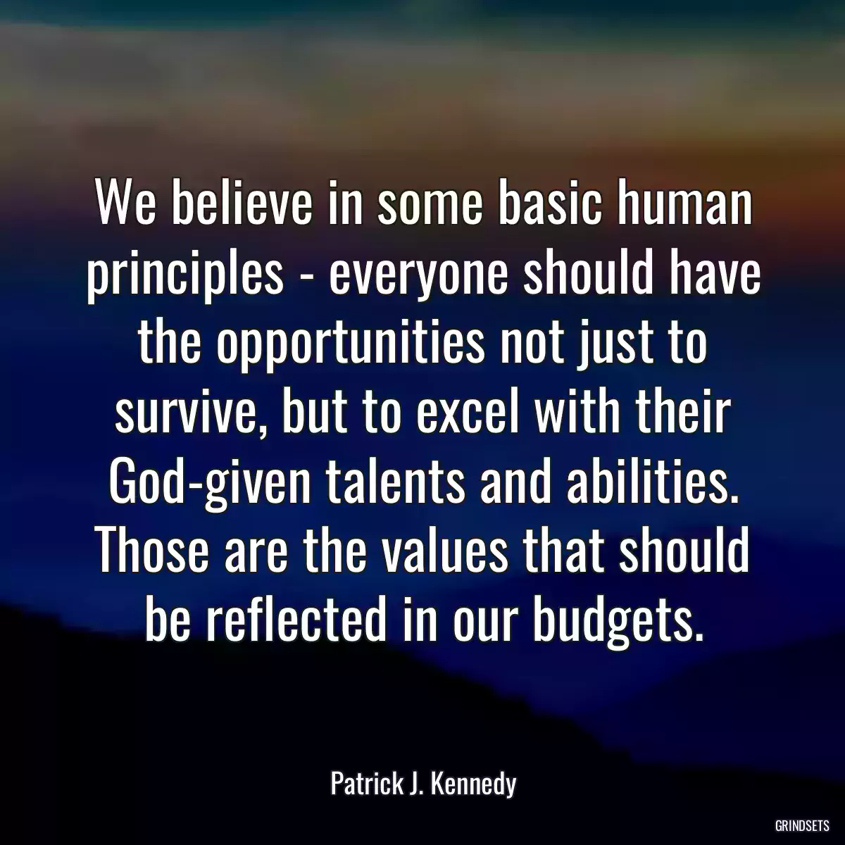 We believe in some basic human principles - everyone should have the opportunities not just to survive, but to excel with their God-given talents and abilities. Those are the values that should be reflected in our budgets.