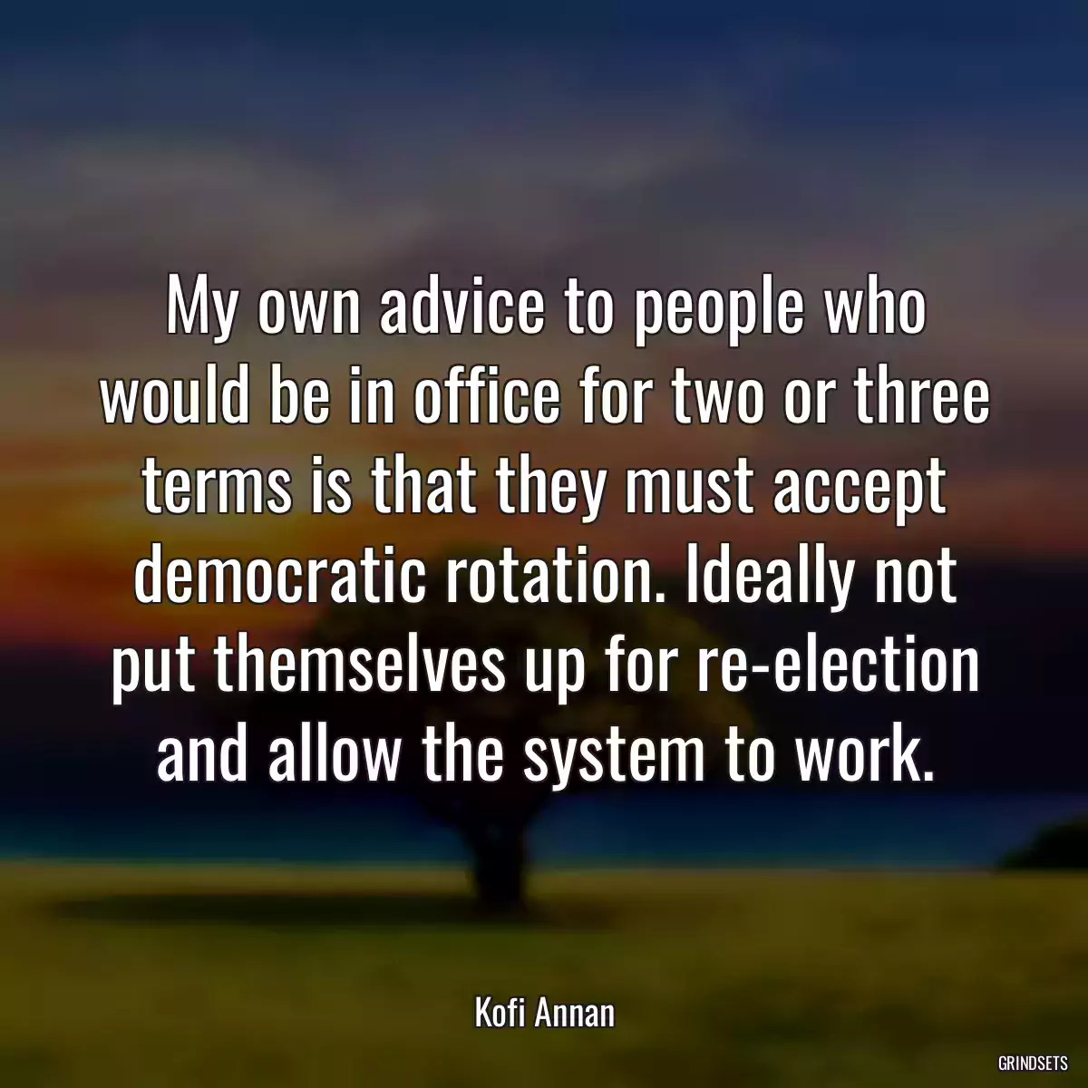 My own advice to people who would be in office for two or three terms is that they must accept democratic rotation. Ideally not put themselves up for re-election and allow the system to work.