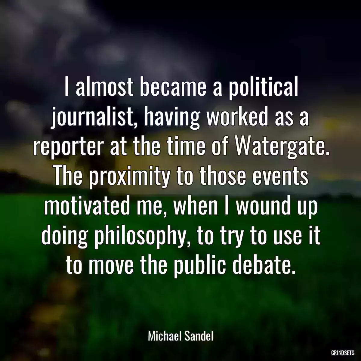 I almost became a political journalist, having worked as a reporter at the time of Watergate. The proximity to those events motivated me, when I wound up doing philosophy, to try to use it to move the public debate.