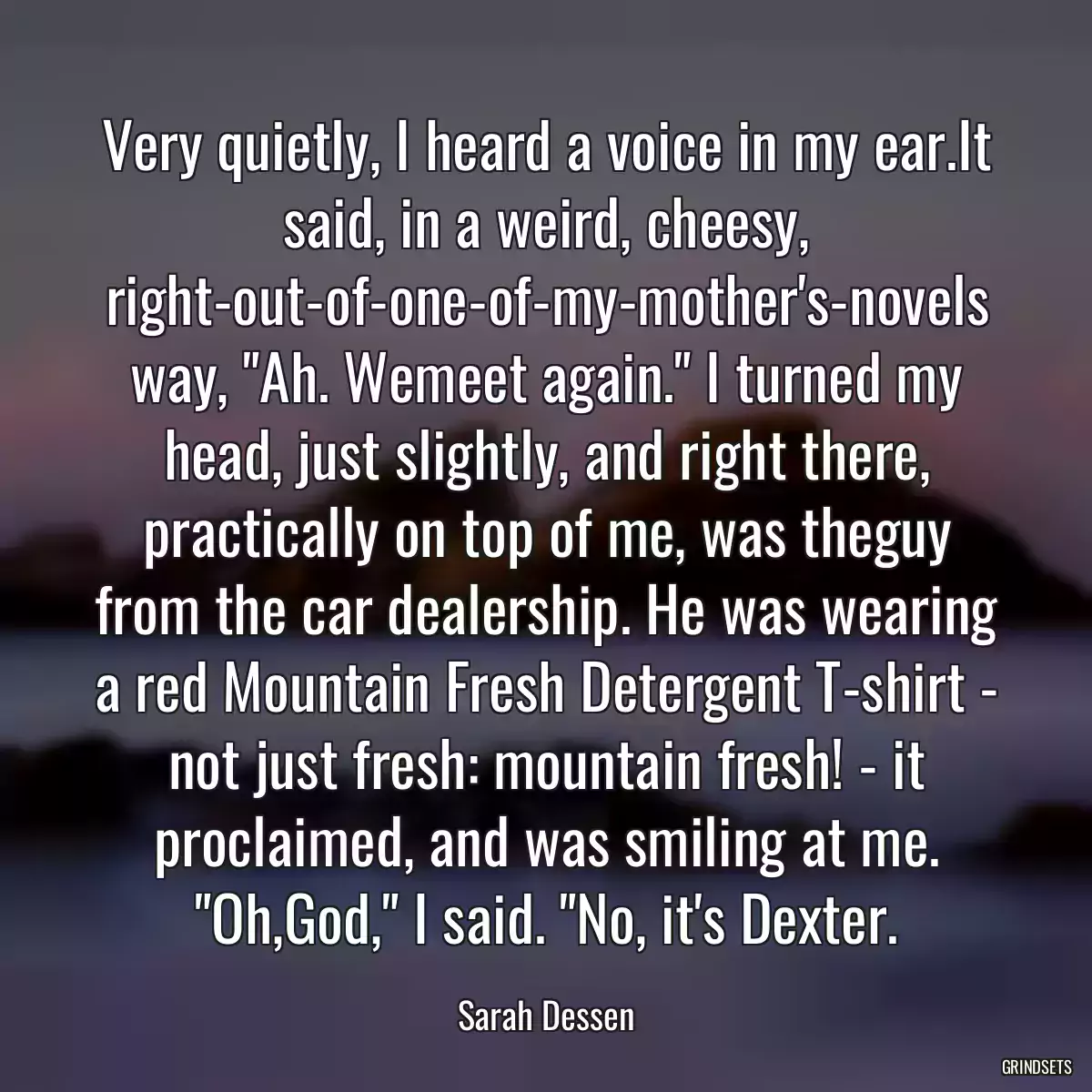 Very quietly, I heard a voice in my ear.It said, in a weird, cheesy, right-out-of-one-of-my-mother\'s-novels way, \