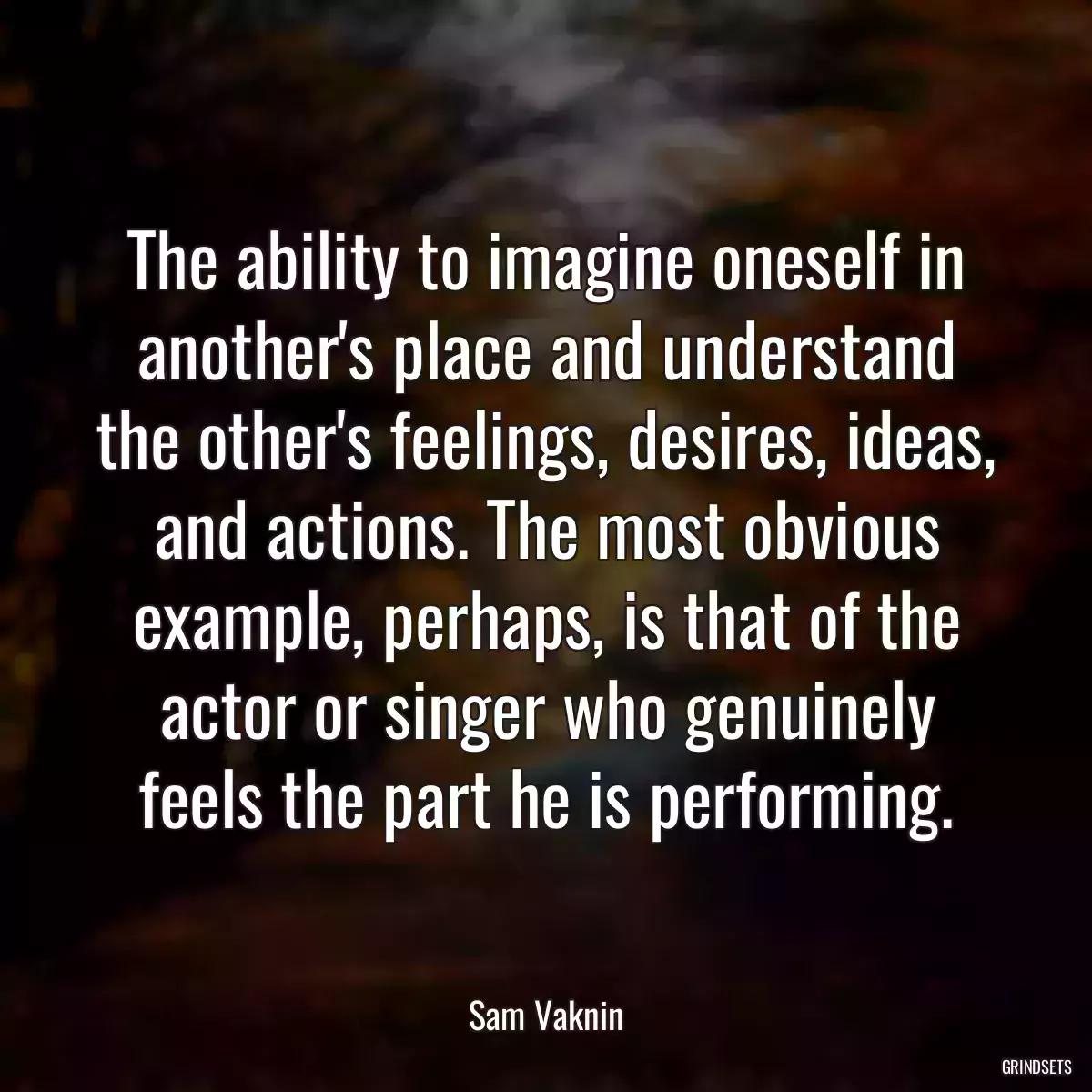 The ability to imagine oneself in another\'s place and understand the other\'s feelings, desires, ideas, and actions. The most obvious example, perhaps, is that of the actor or singer who genuinely feels the part he is performing.