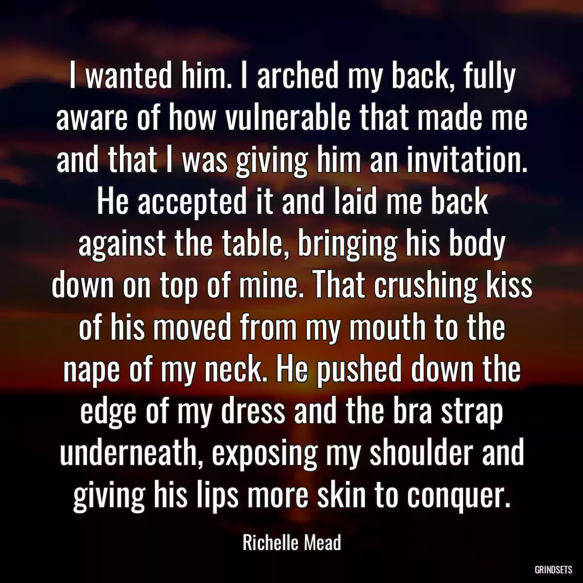 I wanted him. I arched my back, fully aware of how vulnerable that made me and that I was giving him an invitation. He accepted it and laid me back against the table, bringing his body down on top of mine. That crushing kiss of his moved from my mouth to the nape of my neck. He pushed down the edge of my dress and the bra strap underneath, exposing my shoulder and giving his lips more skin to conquer.