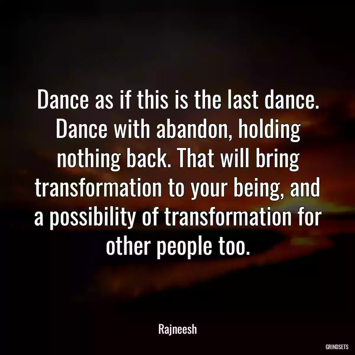 Dance as if this is the last dance. Dance with abandon, holding nothing back. That will bring transformation to your being, and a possibility of transformation for other people too.