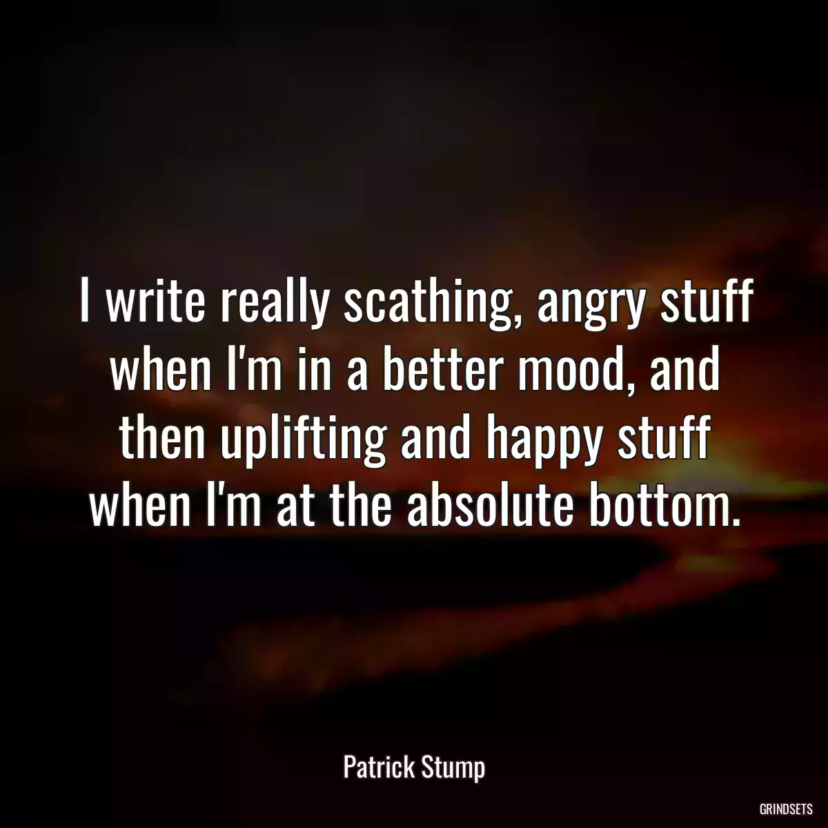 I write really scathing, angry stuff when I\'m in a better mood, and then uplifting and happy stuff when I\'m at the absolute bottom.