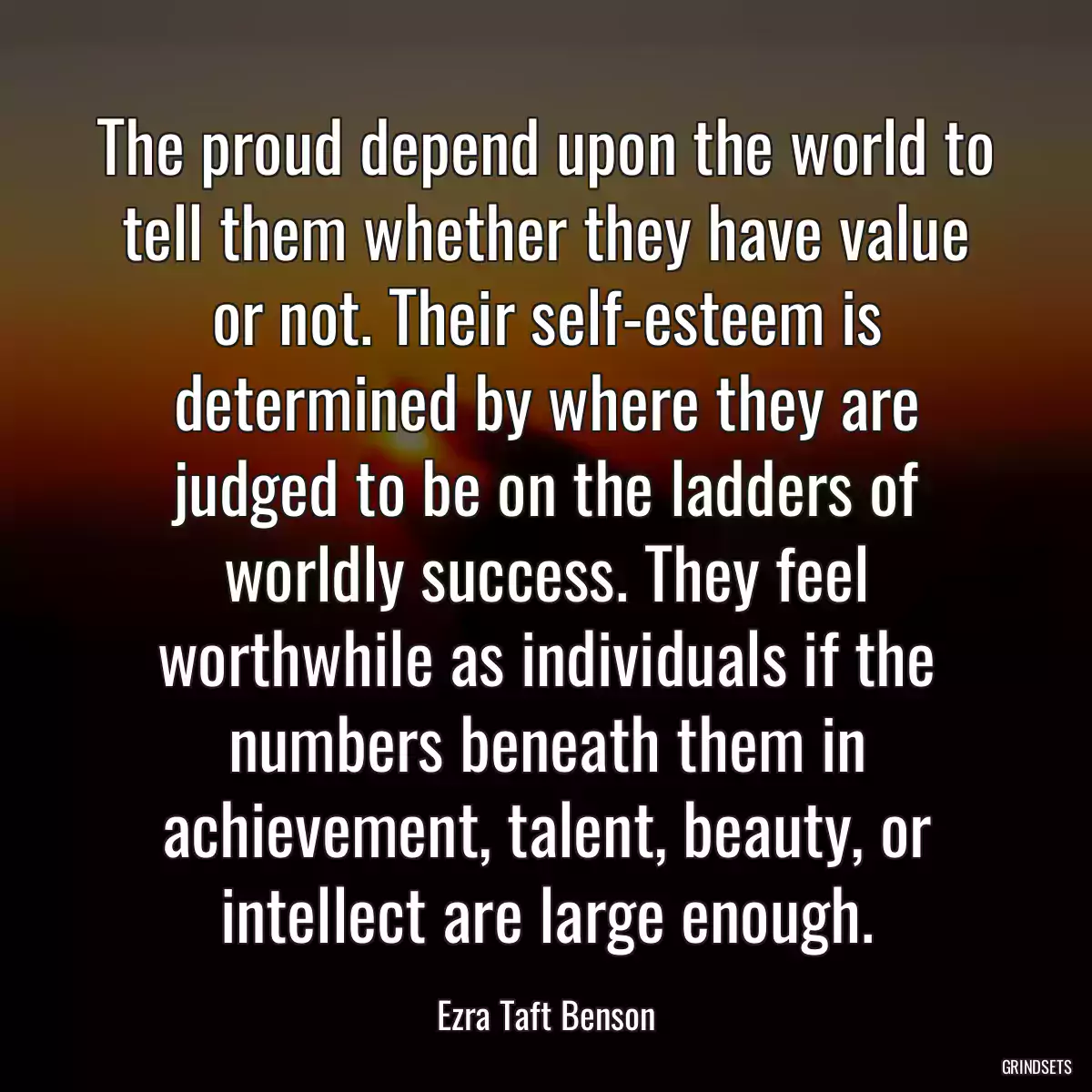 The proud depend upon the world to tell them whether they have value or not. Their self-esteem is determined by where they are judged to be on the ladders of worldly success. They feel worthwhile as individuals if the numbers beneath them in achievement, talent, beauty, or intellect are large enough.