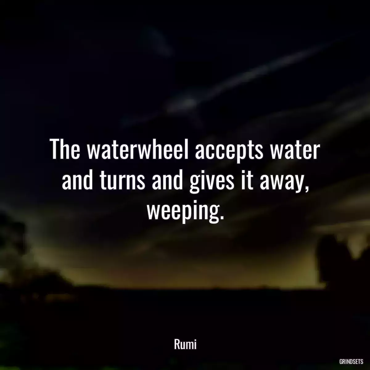 The waterwheel accepts water and turns and gives it away, weeping.