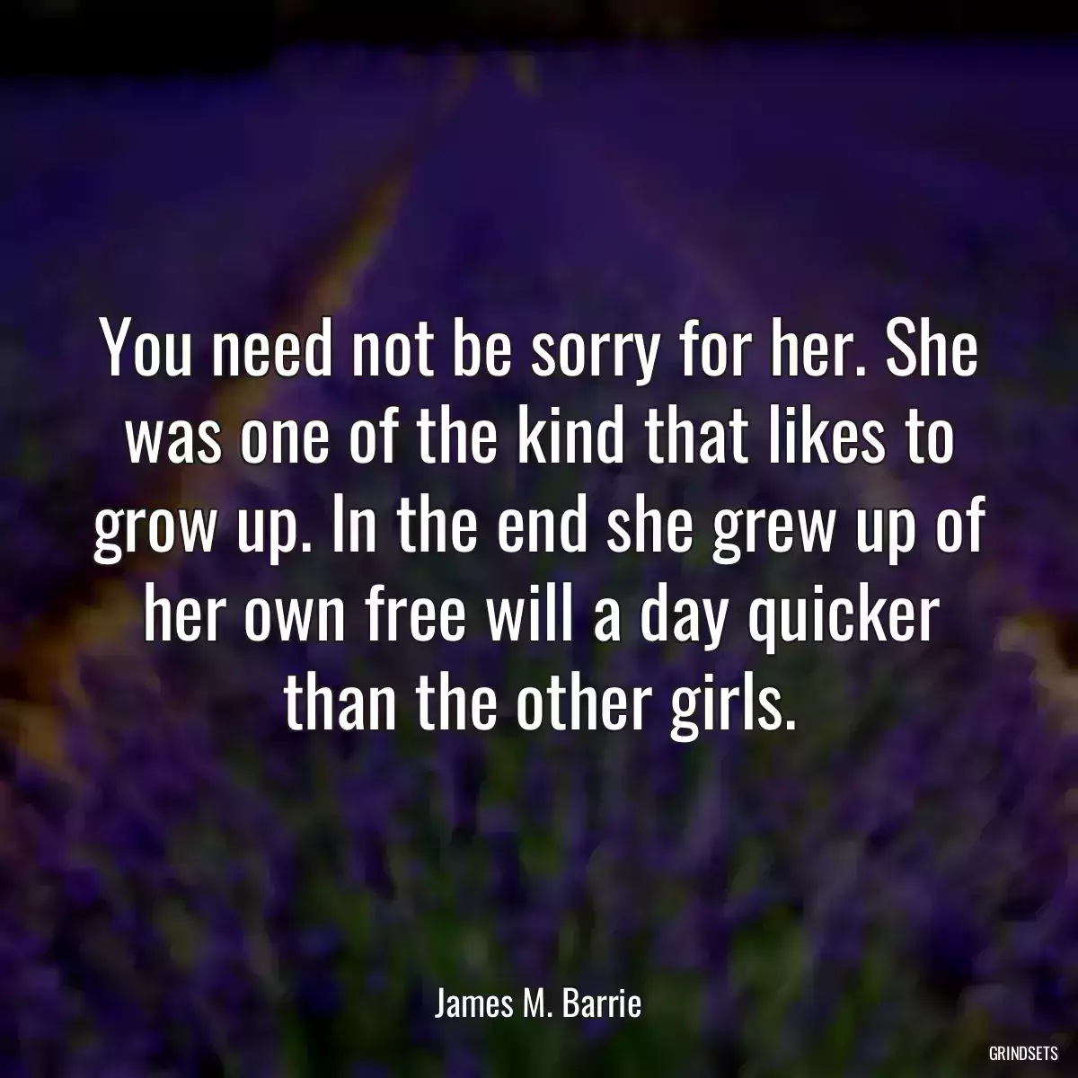 You need not be sorry for her. She was one of the kind that likes to grow up. In the end she grew up of her own free will a day quicker than the other girls.