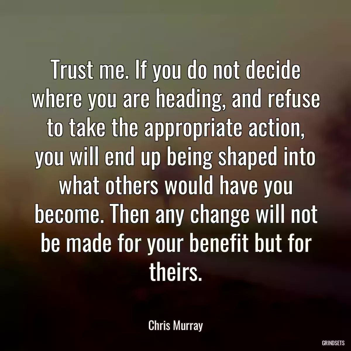 Trust me. If you do not decide where you are heading, and refuse to take the appropriate action, you will end up being shaped into what others would have you become. Then any change will not be made for your benefit but for theirs.