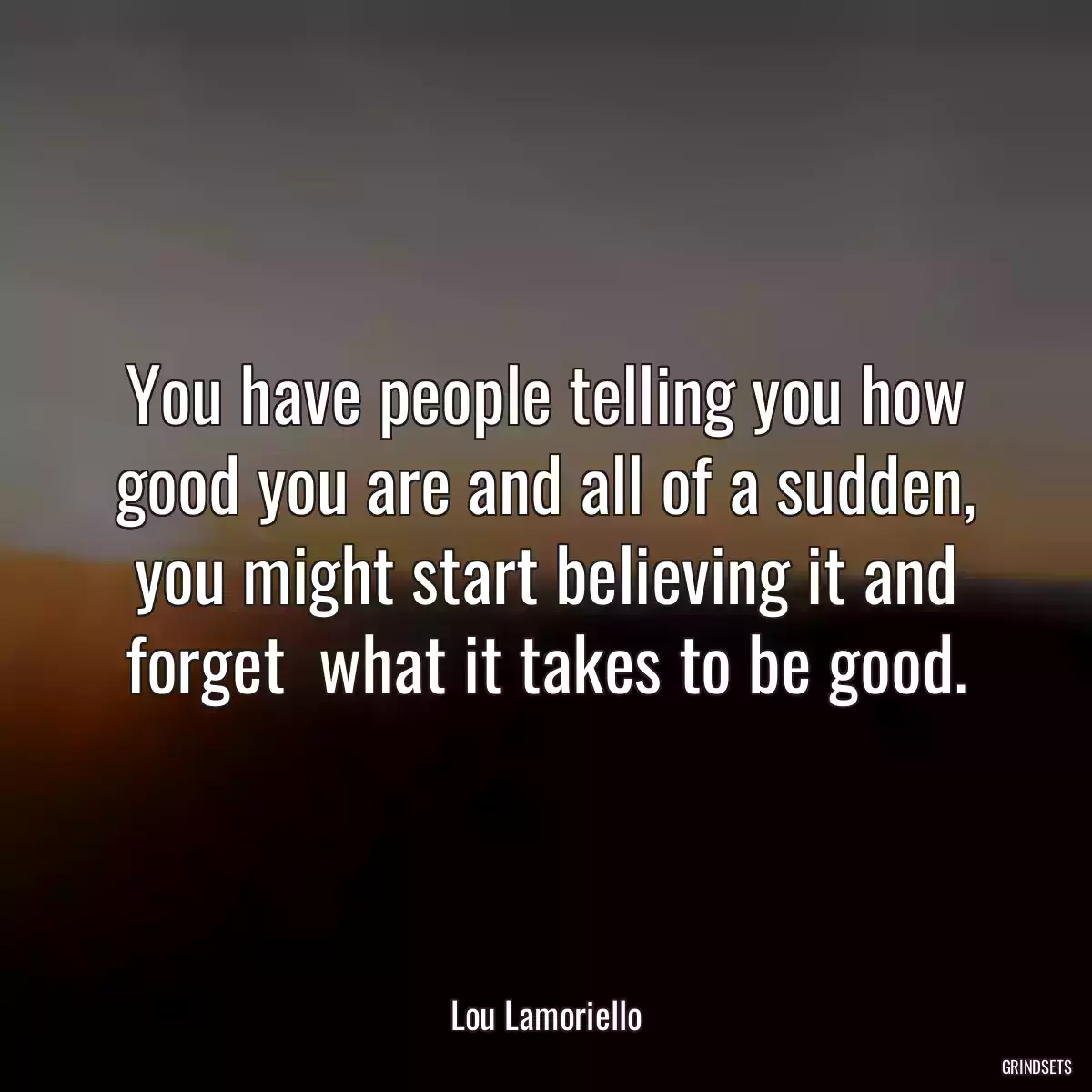 You have people telling you how good you are and all of a sudden, you might start believing it and forget  what it takes to be good.