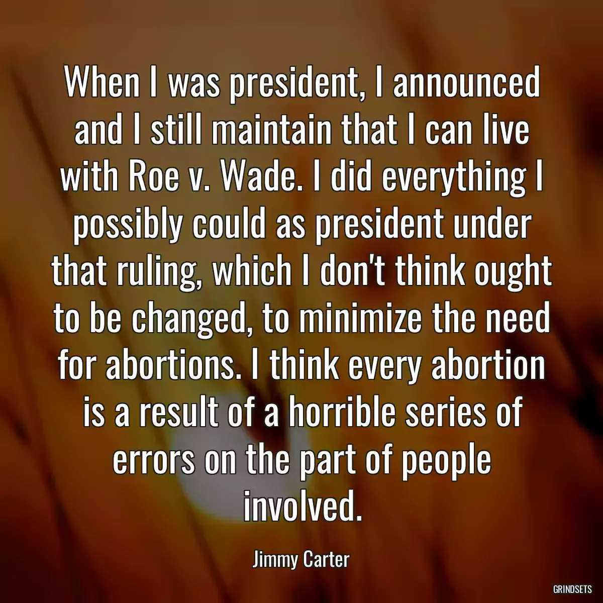 When I was president, I announced and I still maintain that I can live with Roe v. Wade. I did everything I possibly could as president under that ruling, which I don\'t think ought to be changed, to minimize the need for abortions. I think every abortion is a result of a horrible series of errors on the part of people involved.