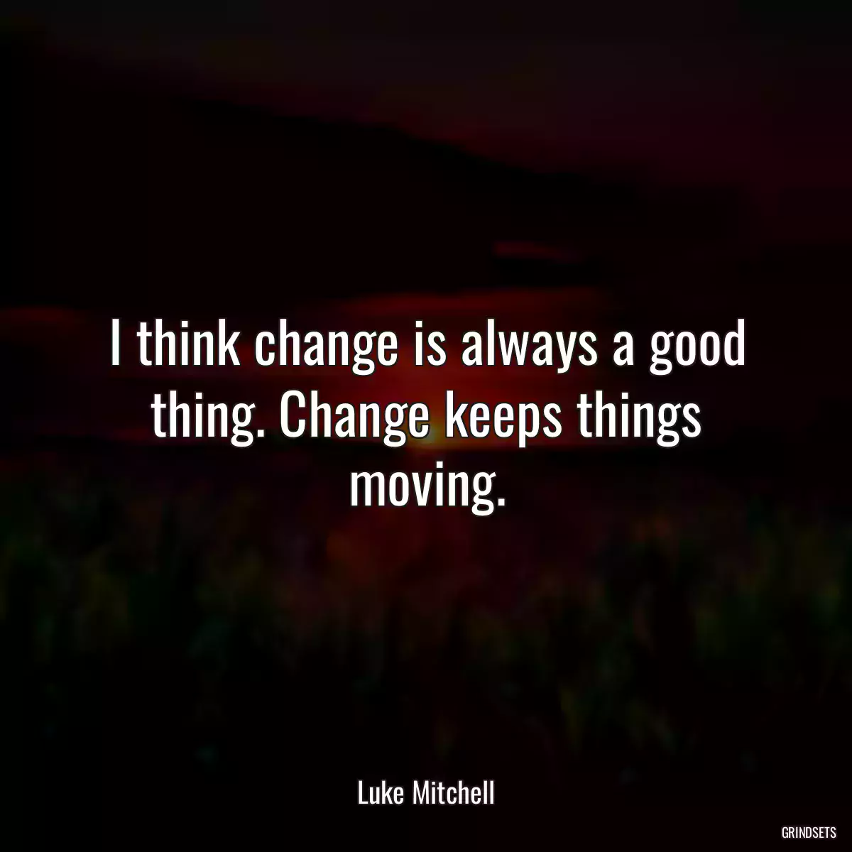 I think change is always a good thing. Change keeps things moving.