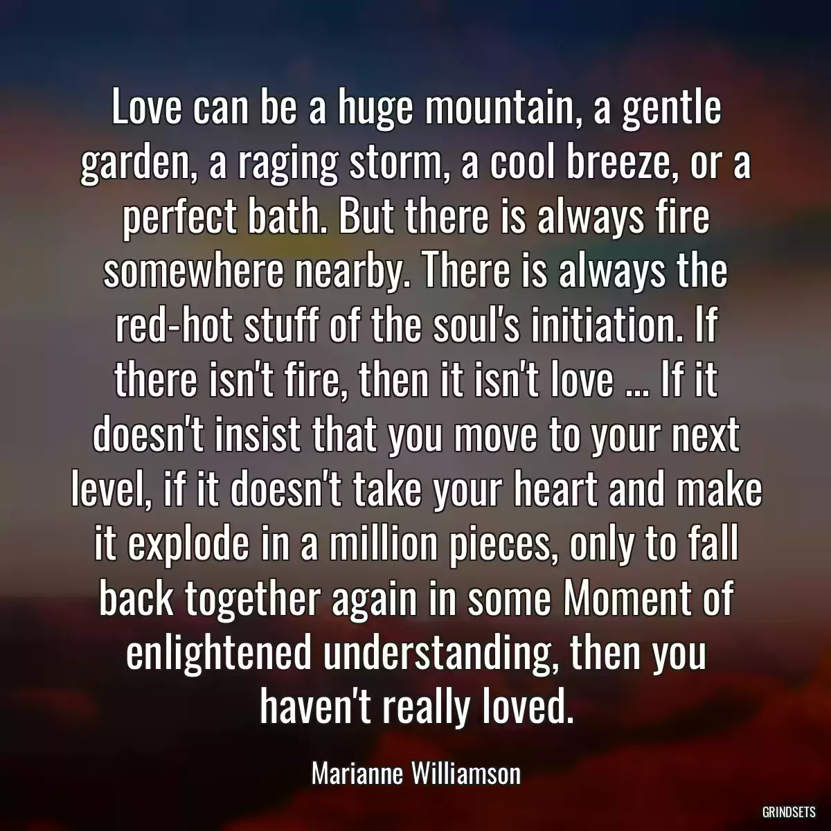 Love can be a huge mountain, a gentle garden, a raging storm, a cool breeze, or a perfect bath. But there is always fire somewhere nearby. There is always the red-hot stuff of the soul\'s initiation. If there isn\'t fire, then it isn\'t love ... If it doesn\'t insist that you move to your next level, if it doesn\'t take your heart and make it explode in a million pieces, only to fall back together again in some Moment of enlightened understanding, then you haven\'t really loved.