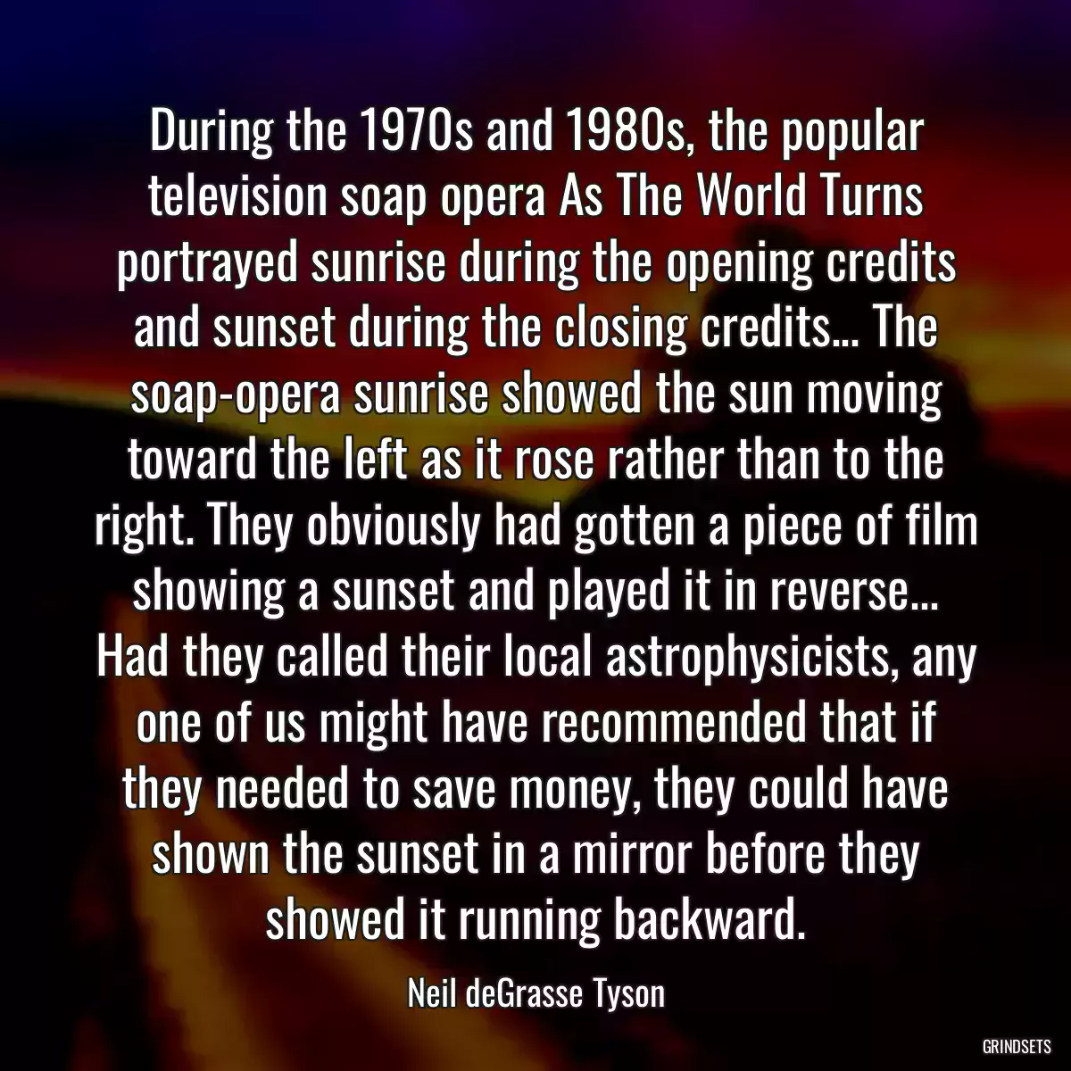 During the 1970s and 1980s, the popular television soap opera As The World Turns portrayed sunrise during the opening credits and sunset during the closing credits... The soap-opera sunrise showed the sun moving toward the left as it rose rather than to the right. They obviously had gotten a piece of film showing a sunset and played it in reverse... Had they called their local astrophysicists, any one of us might have recommended that if they needed to save money, they could have shown the sunset in a mirror before they showed it running backward.