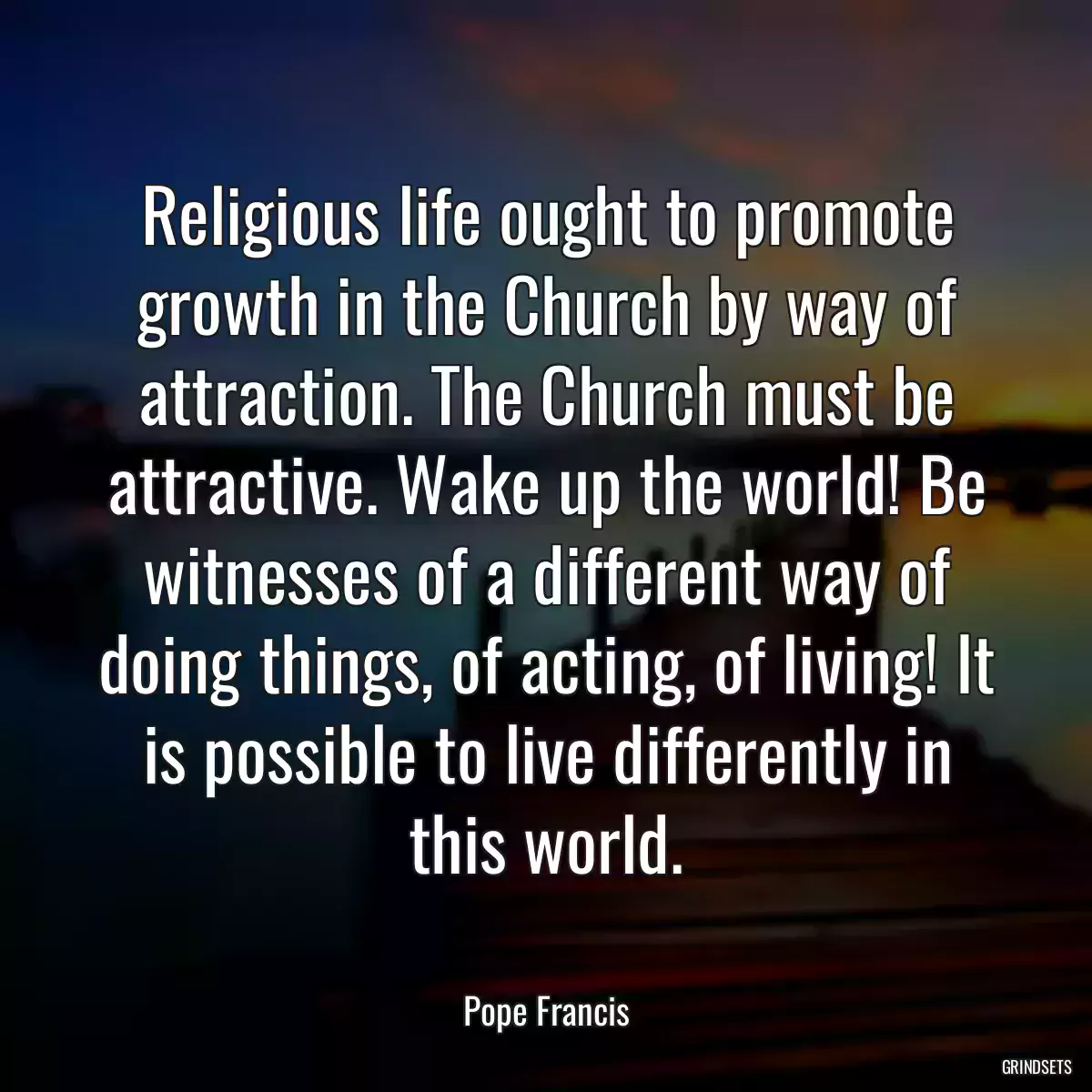 Religious life ought to promote growth in the Church by way of attraction. The Church must be attractive. Wake up the world! Be witnesses of a different way of doing things, of acting, of living! It is possible to live differently in this world.