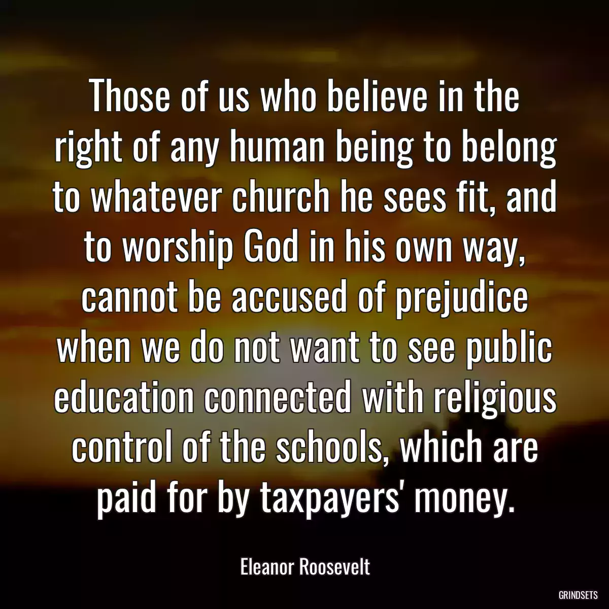 Those of us who believe in the right of any human being to belong to whatever church he sees fit, and to worship God in his own way, cannot be accused of prejudice when we do not want to see public education connected with religious control of the schools, which are paid for by taxpayers\' money.