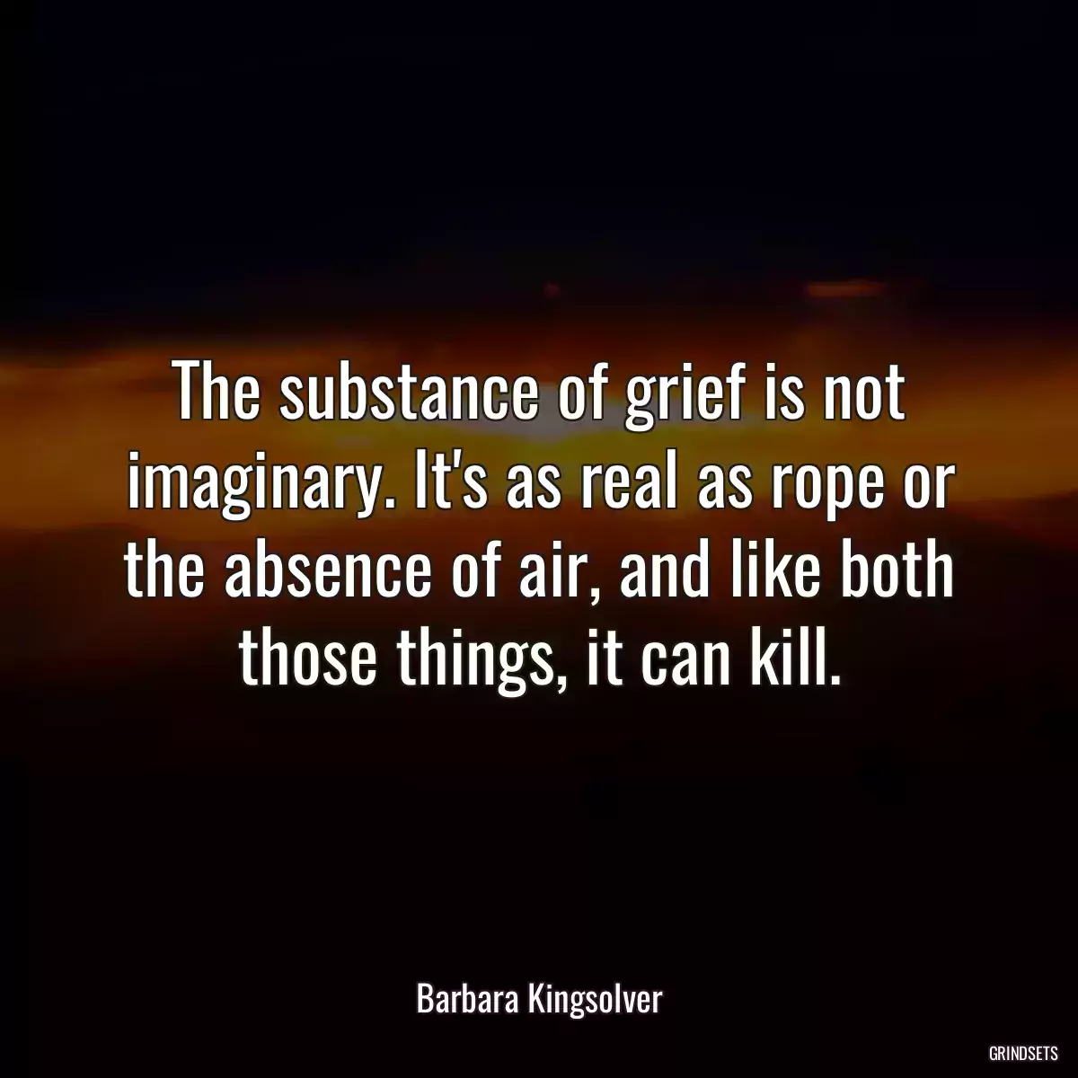 The substance of grief is not imaginary. It\'s as real as rope or the absence of air, and like both those things, it can kill.