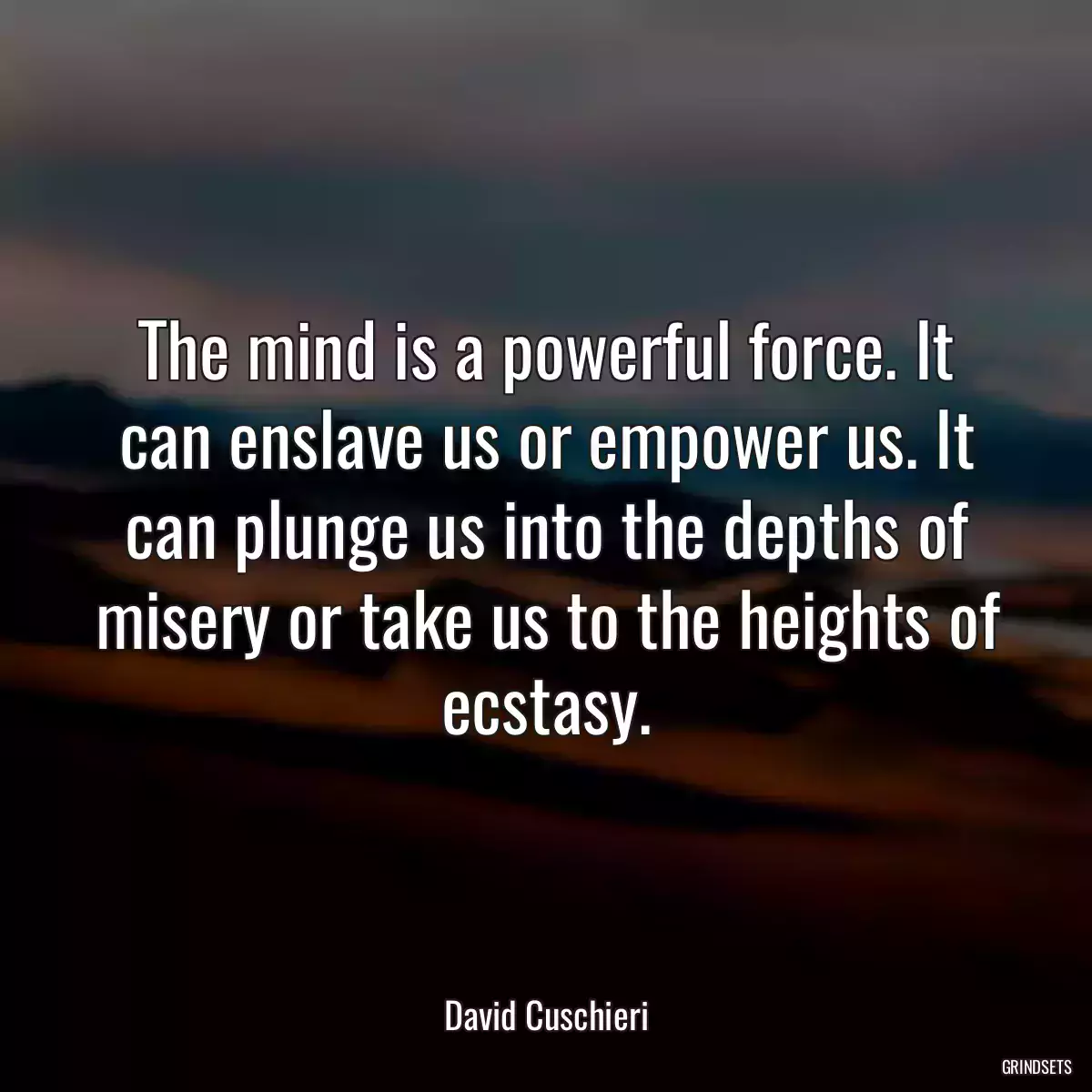The mind is a powerful force. It can enslave us or empower us. It can plunge us into the depths of misery or take us to the heights of ecstasy.