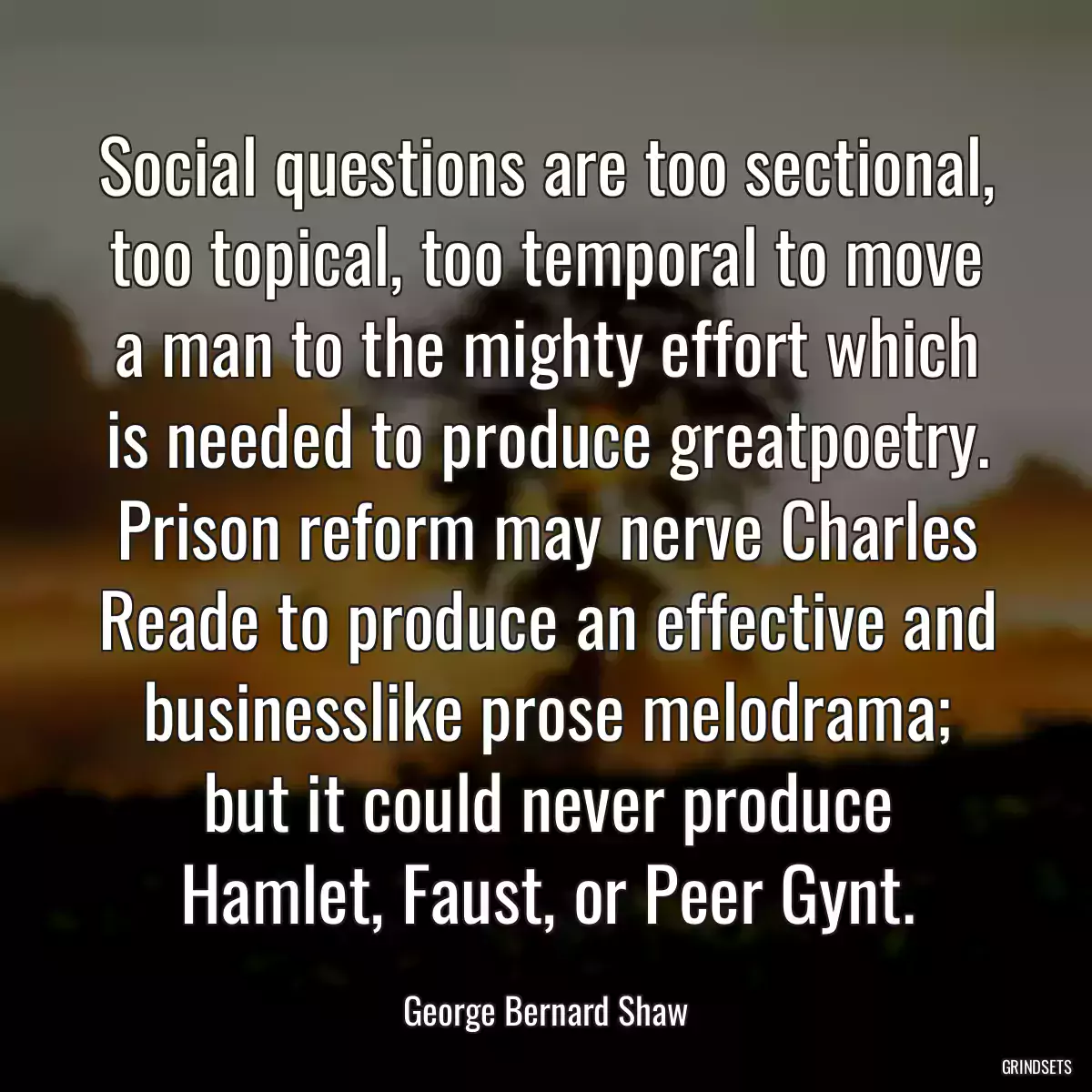 Social questions are too sectional, too topical, too temporal to move a man to the mighty effort which is needed to produce greatpoetry. Prison reform may nerve Charles Reade to produce an effective and businesslike prose melodrama; but it could never produce Hamlet, Faust, or Peer Gynt.