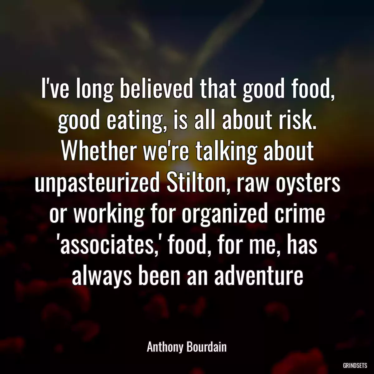 I\'ve long believed that good food, good eating, is all about risk. Whether we\'re talking about unpasteurized Stilton, raw oysters or working for organized crime \'associates,\' food, for me, has always been an adventure