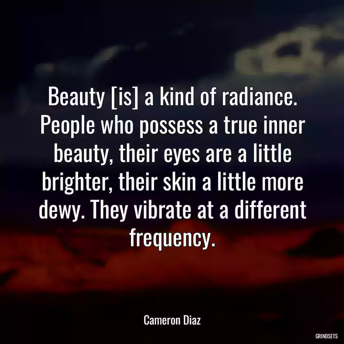 Beauty [is] a kind of radiance. People who possess a true inner beauty, their eyes are a little brighter, their skin a little more dewy. They vibrate at a different frequency.