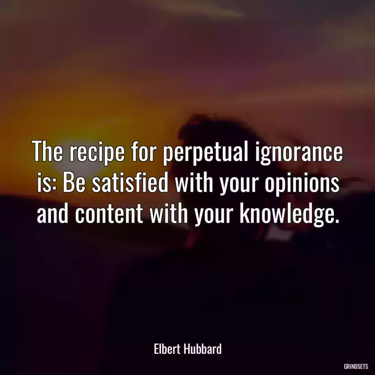 The recipe for perpetual ignorance is: Be satisfied with your opinions and content with your knowledge.